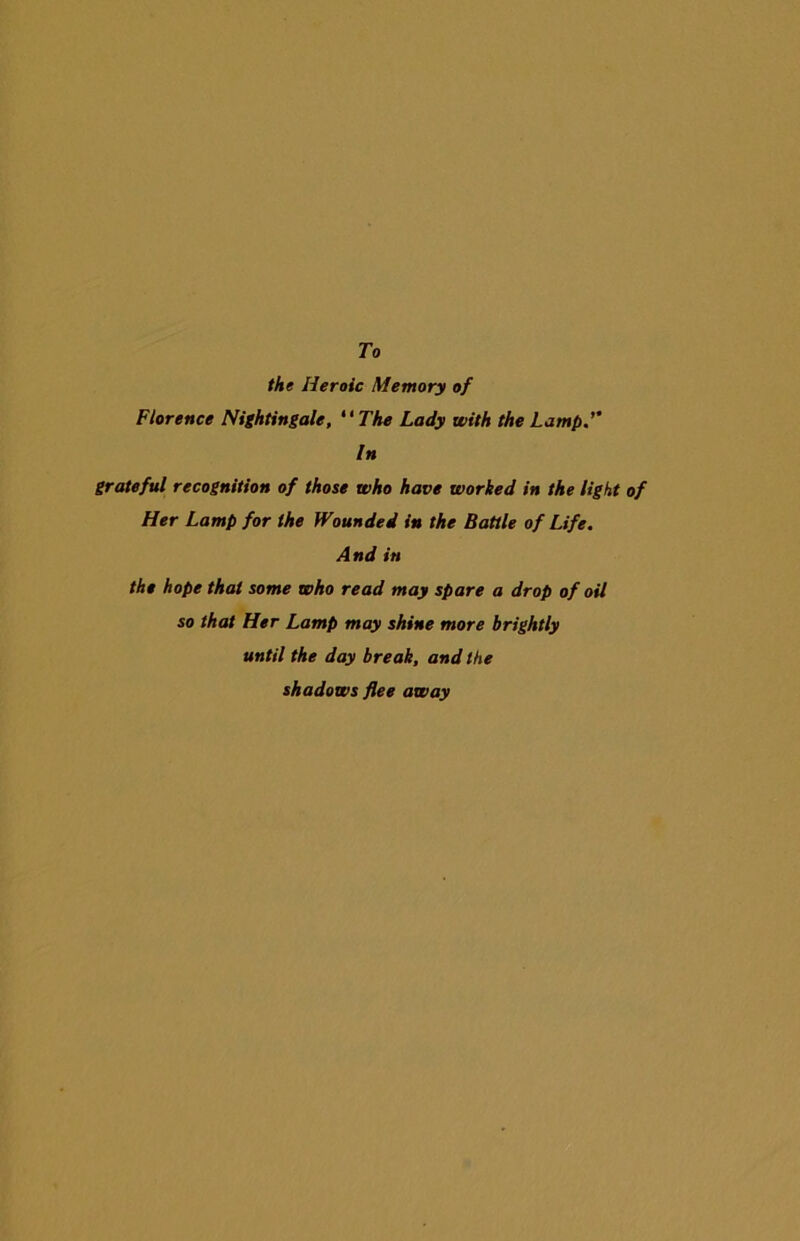To the Heroic Memory of Florence Nightingale, “The Lady with the Lamp In grateful recognition of those who have worked in the light of Her Lamp for the Wounded in the Battle of Life. And in the hope that some who read may spare a drop of oil so that Her Lamp may shine more brightly until the day break, and the shadows flee away