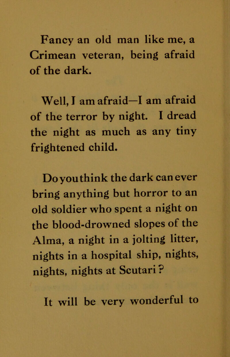 Fancy an old man like me, a Crimean veteran, being afraid of the dark. Well, I am afraid—I am afraid of the terror by night. I dread the night as much as any tiny frightened child. Do you think the dark can ever bring anything but horror to an old soldier who spent a night on the blood-drowned slopes of the Alma, a night in a jolting litter, nights in a hospital ship, nights, nights, nights at Scutari ? It will be very wonderful to