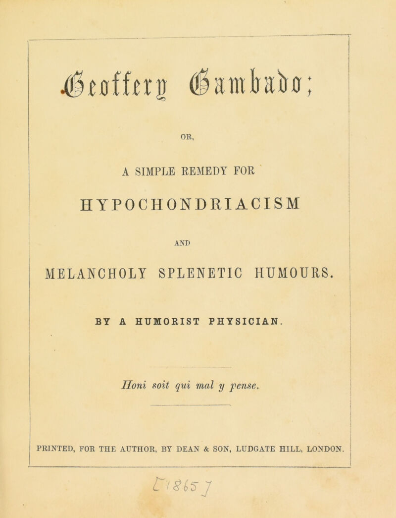 4''tofffrn Oiainkh; OH, A SIMPLE REMEDY FOR HYPOCHONDRIACISM AND MELANCHOLY SPLENETIC HUMOURS. BY A HUMORIST PHYSICIAN. Iloni soit qui mal y pense. PRINTED, FOR THE AUTHOR, BY DEAN & SON, LUDGATE HILL, LONDON. C'iSiSJ