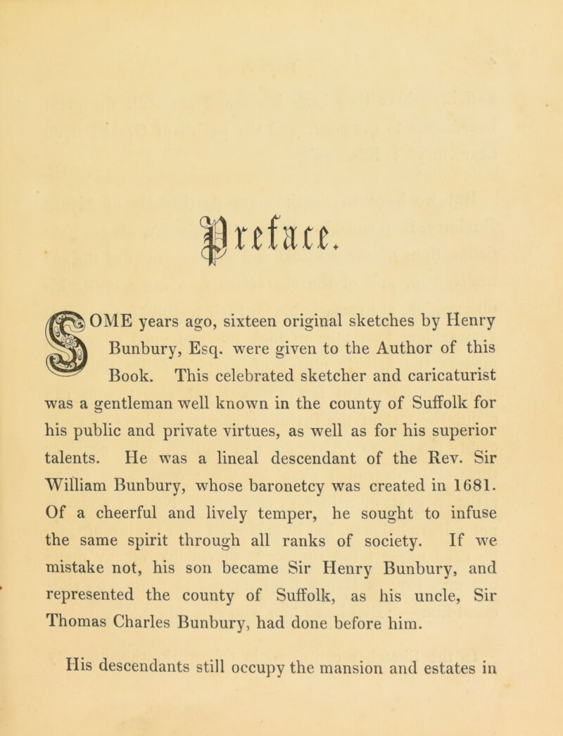 SOME years ago, sixteen original sketches by Henry Bunbury, Esq. were given to the Author of this Book. This celebrated sketcher and caricaturist was a gentleman well known in the county of Suffolk for his public and private virtues, as well as for his superior talents. He was a lineal descendant of the Rev. Sir William Bunbury, whose baronetcy was created in 1681. Of a cheerful and lively temper, he sought to infuse the same spirit through all ranks of society. If we mistake not, his son became Sir Henry Bunbury, and represented the county of Suffolk, as his uncle, Sir Thomas Charles Bunbury, had done before him. His descendants still occupy the mansion and estates in