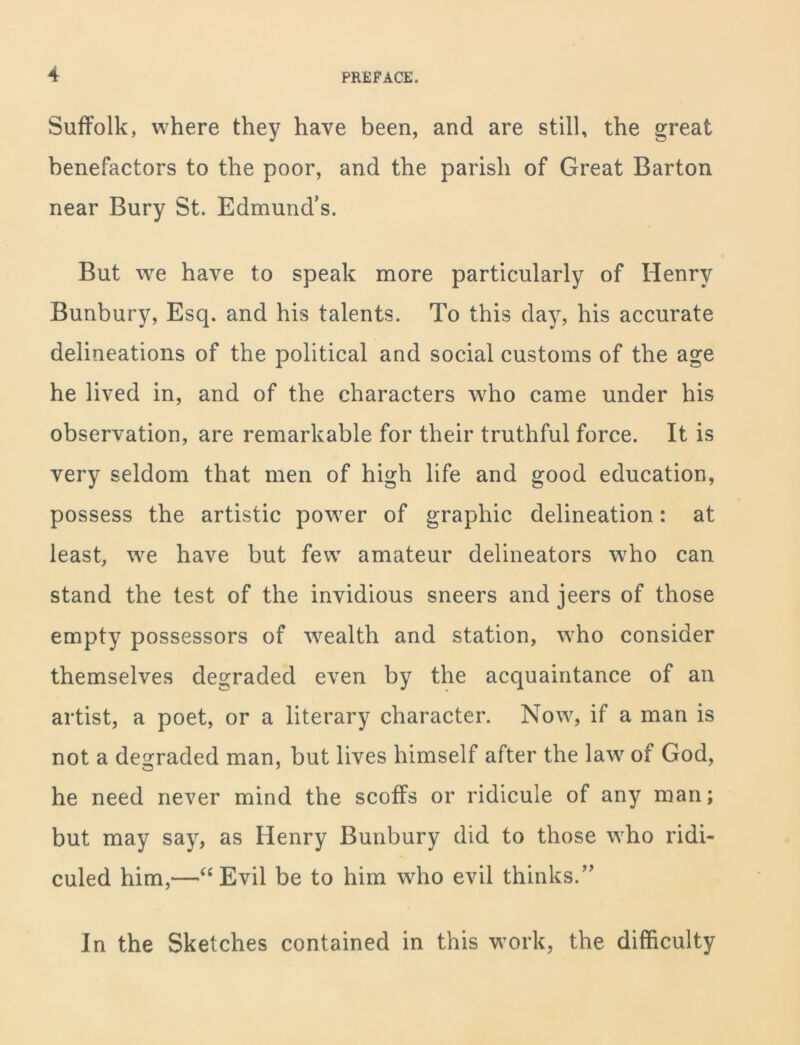 Suffolk, where they have been, and are still, the great benefactors to the poor, and the parish of Great Barton near Bury St. Edmund’s. But we have to speak more particularly of Henry Bunbury, Esq. and his talents. To this day, his accurate delineations of the political and social customs of the age he lived in, and of the characters who came under his observation, are remarkable for their truthful force. It is very seldom that men of high life and good education, possess the artistic power of graphic delineation: at least, we have but few amateur delineators who can stand the test of the invidious sneers and jeers of those empty possessors of wealth and station, who consider themselves degraded even by the acquaintance of an artist, a poet, or a literary character. Now, if a man is not a degraded man, but lives himself after the law of God, he need never mind the scoffs or ridicule of any man; but may say, as Henry Bunbury did to those who ridi- culed him,—“Evil be to him who evil thinks/’ In the Sketches contained in this work, the difficulty