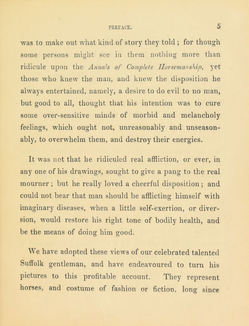 was to make out what kind of story they told ; for though some persons might see in them nothing more than ridicule upon the Annals of Complete Horsemanship, yet those who knew the man, and knew the disposition he always entertained, namely, a desire to do evil to no man, but good to all, thought that his intention was to cure some over-sensitive minds of morbid and melancholy feelings, which ought not, unreasonably and unseason- ably, to overwhelm them, and destroy their energies. It was not that he ridiculed real affliction, or ever, in any one of his drawings, sought to give a pang to the real mourner; but he really loved a cheerful disposition; and could not bear that man should be afflicting himself with imaginary diseases, when a little self-exertion, or diver- sion, would restore his right tone of bodily health, and be the means of doing him good. o O We have adopted these views of our celebrated talented Suffolk gentleman, and have endeavoured to turn his pictures to this profitable account. They represent horses, and costume of fashion or fiction, long since