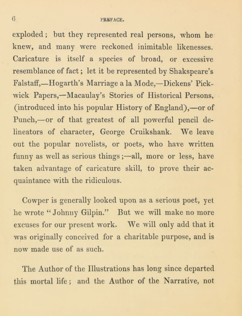 exploded; but they represented real persons, whom he knew, and many were reckoned inimitable likenesses. Caricature is itself a species of broad, or excessive resemblance of fact; let it be represented by Shakspeare’s Falstaff,—Hogarth’s Marriage a la Mode,—Dickens’ Pick- wick Papers,—Macaulay’s Stories of Historical Persons, (introduced into his popular History of England),—or of Punch,—or of that greatest of all powerful pencil de- lineators of character, George Cruikshank. We leave out the popular novelists, or poets, who have written funny as well as serious things;—all, more or less, have taken advantage of caricature skill, to prove their ac- quaintance with the ridiculous. Cowper is generally looked upon as a serious poet, yet he wrote “ Johnny Gilpin.” But we will make no more excuses for our present work. We will only add that it was originally conceived for a charitable purpose, and is now made use of as such. The Author of the Illustrations has long since departed this mortal life; and the Author of the Narrative, not