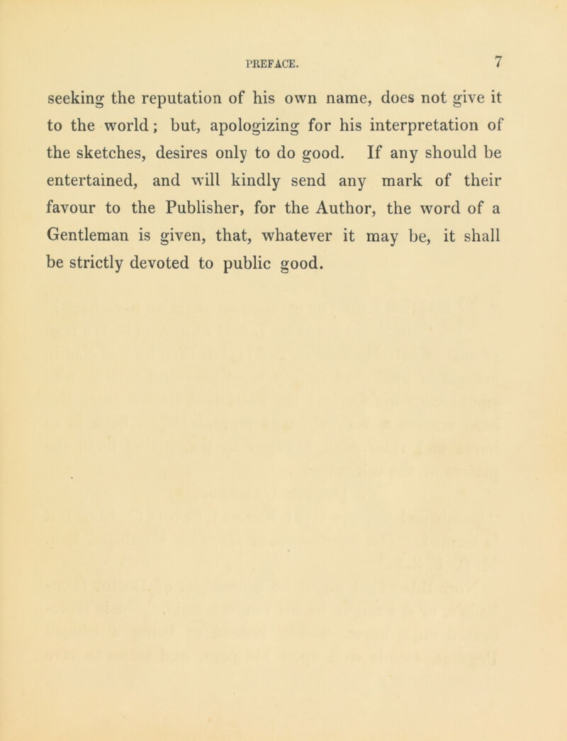 seeking the reputation of his own name, does not give it to the world; but, apologizing for his interpretation of the sketches, desires only to do good. If any should be entertained, and will kindly send any mark of their favour to the Publisher, for the Author, the word of a Gentleman is given, that, whatever it may be, it shall be strictly devoted to public good.