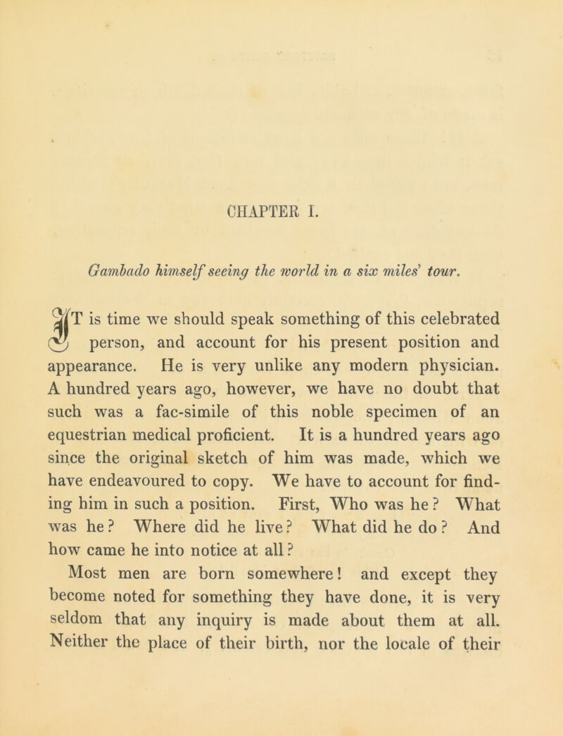 CHAPTER I. Gambado himself seeing the world in a six miles' tour. is time we should speak something of this celebrated © person, and account for his present position and appearance. He is very unlike any modern physician. A hundred years ago, however, we have no doubt that such was a fac-simile of this noble specimen of an equestrian medical proficient. It is a hundred years ago since the original sketch of him was made, which we have endeavoured to copy. We have to account for find- ing him in such a position. First, Who was he ? What was he ? Where did he live ? What did he do ? And how came he into notice at all ? Most men are born somewhere! and except they become noted for something they have done, it is very seldom that any inquiry is made about them at all. Neither the place of their birth, nor the locale of their