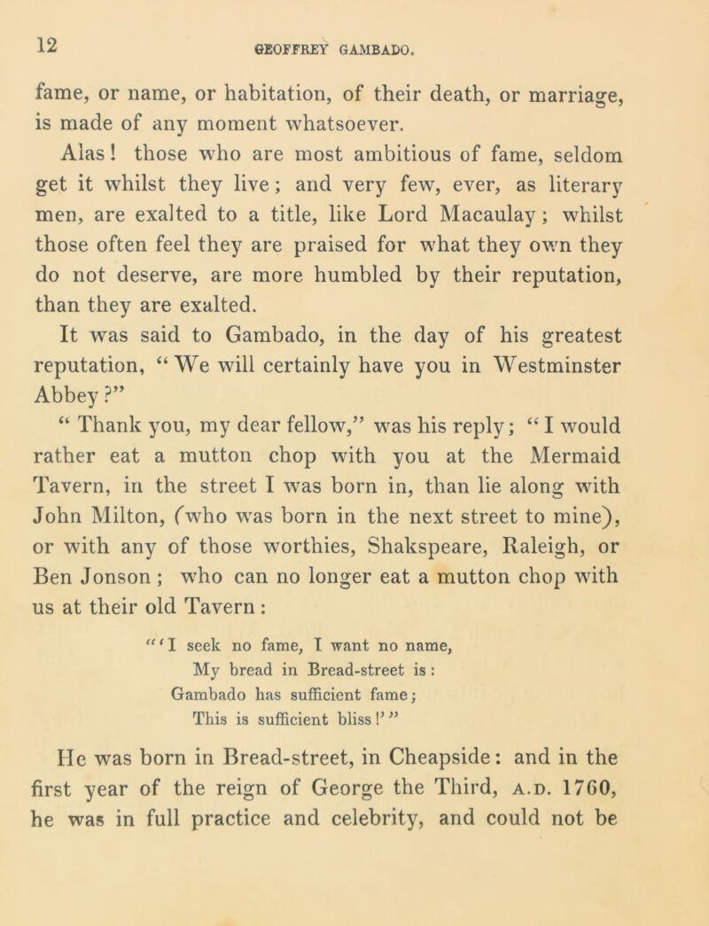 fame, or name, or habitation, of their death, or marriage, is made of any moment whatsoever. Alas! those who are most ambitious of fame, seldom get it whilst they live; and very few, ever, as literary men, are exalted to a title, like Lord Macaulay; whilst those often feel they are praised for what they own they do not deserve, are more humbled by their reputation, than they are exalted. It was said to Gambado, in the day of his greatest reputation, “We will certainly have you in Westminster Abbey ?” “ Thank you, my dear fellow/’ was his reply; “ I would rather eat a mutton chop with you at the Mermaid Tavern, in the street I was born in, than lie along with John Milton, (who was born in the next street to mine), or with any of those worthies, Shakspeare, Raleigh, or Ben Jonson ; who can no longer eat a mutton chop with us at their old Tavern: “ ‘ I seek no fame, I want no name, My bread in Bread-street is : Gambado has sufficient fame; This is sufficient bliss !’ ” He was born in Bread-street, in Cheapside: and in the first year of the reign of George the Third, a.d. 1760, he was in full practice and celebrity, and could not be
