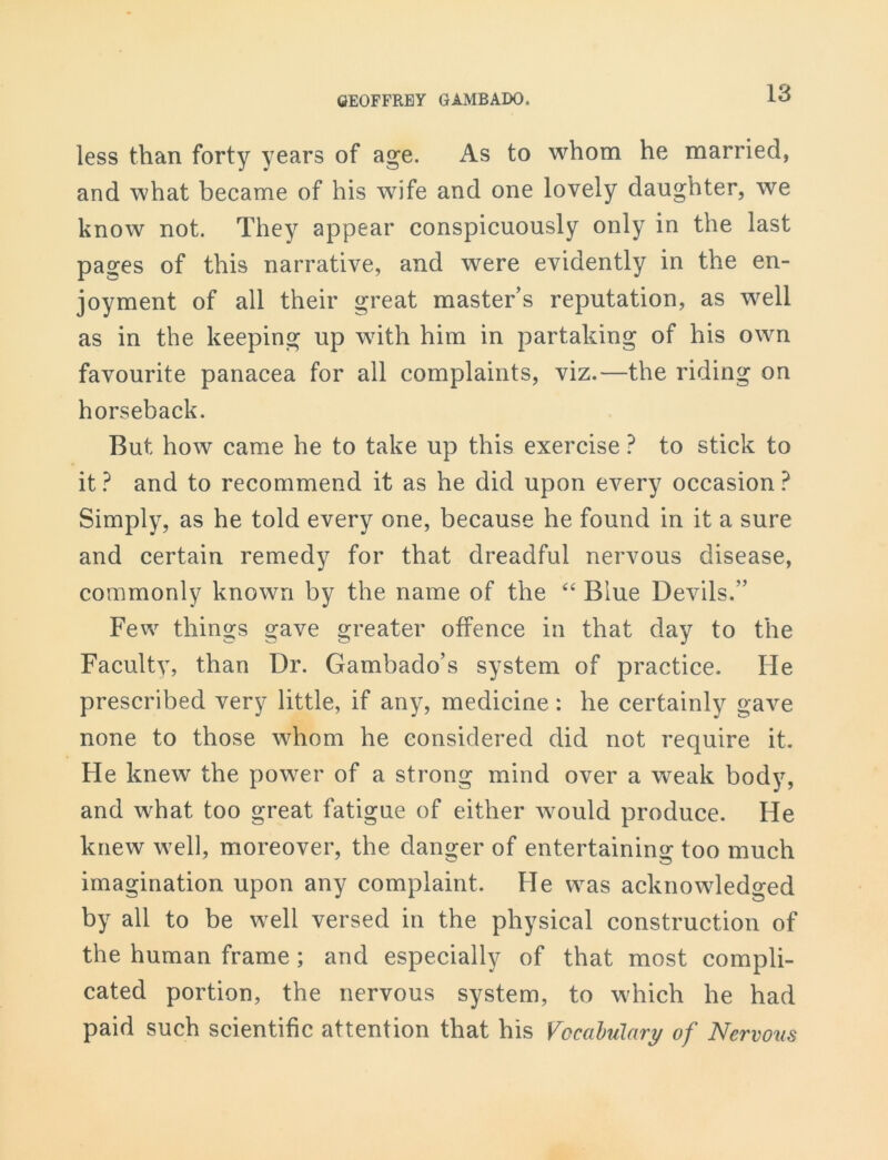 less than forty years of age. As to whom he married, and what became of his wife and one lovely daughter, we know not. They appear conspicuously only in the last pages of this narrative, and were evidently in the en- joyment of all their great master’s reputation, as well as in the keeping up with him in partaking of his own favourite panacea for all complaints, viz.—the riding on horseback. But how came he to take up this exercise ? to stick to it ? and to recommend it as he did upon every occasion ? Simply, as he told every one, because he found in it a sure and certain remedy for that dreadful nervous disease, commonly known by the name of the “ Blue Devils.” Few things gave greater offence in that day to the Faculty, than Dr. Gambado’s system of practice. He prescribed very little, if any, medicine: he certainly gave none to those whom he considered did not require it. He knew the power of a strong mind over a weak body, and what too great fatigue of either would produce. He knew well, moreover, the danger of entertaining too much imagination upon any complaint. He was acknowledged by all to be well versed in the physical construction of the human frame ; and especially of that most compli- cated portion, the nervous system, to which he had paid such scientific attention that his Vocabulary of Nervous