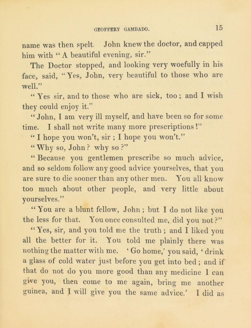 name was then spelt John knew the doctor, and capped him with “ A beautiful evening, sir.” The Doctor stopped, and looking very woefully in his face, said, “Yes, John, very beautiful to those who are well.” “ Yes sir, and to those who are sick, too; and I wish they could enjoy it.” “ John, I am very ill myself, and have been so for some time. I shall not write many more prescriptions !” “ I hope you won’t, sir ; I hope you won’t.” “ Why so, John ? why so ?” “ Because you gentlemen prescribe so much advice, and so seldom follow any good advice yourselves, that you are sure to die sooner than any other men. You all know too much about other people, and very little about yourselves.” “ You are a blunt fellow, John ; but I do not like you the less for that. You once consulted me, did you not?” “ Yes, sir, and you told me the truth ; and I liked you all the better for it. You told me plainly there was nothing the matter with me. ‘ Go home,’ you said, ‘ drink a glass of cold water just before you get into bed; and if that do not do you more good than any medicine 1 can give you, then come to me again, bring me another guinea, and I will give you the same advice.’ I did as