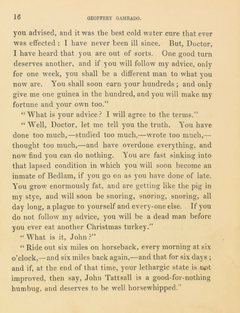 you advised, and it was the best cold water cure that ever was effected : I have never been ill since. But, Doctor, I have heard that you are out of sorts. One good turn deserves another, and if you will follow my advice, only for one week, you shall be a different man to what you now are. You shall soon earn your hundreds ; and only give me one guinea in the hundred, and you will make my fortune and your own too.” “ What is your advice? I will agree to the terms.” “ Well, Doctor, let me tell you the truth. You have done too much,—studied too much,—wrote too much,— thought too much,—and have overdone everything, and now find you can do nothing. You are fast sinking into that lapsed condition in which you will soon become an inmate of Bedlam, if you go on as you have done of late. You grow enormously fat, and are getting like the pig in my stye, and will soon be snoring, snoring, snoring, all day long, a plague to yourself and every-one else. If you do not follow my advice, you will be a dead man before you ever eat another Christmas turkey.” “What is it, John?” “ Ride out six miles on horseback, every morning at six o’clock,— and six miles back again,—and that for six days ; and if, at the end of that time, your lethargic state is rrpt improved, then say, John Tattsall is a good-for-nothing humbug, and deserves to be well horsewhipped. ’