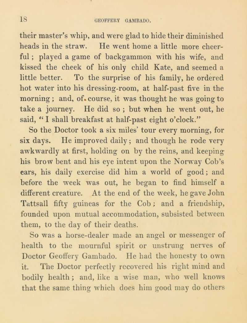 their master's whip, and were glad to hide their diminished heads in the straw. He went home a little more cheer- ful ; played a game of backgammon with his wife, and kissed the cheek of his only child Kate, and seemed a little better. To the surprise of his family, he ordered hot water into his dressing-room, at half-past five in the morning ; and, of. course, it was thought he was going to take a journey. He did so ; but when he went out, he said, “ I shall breakfast at half-past eight o’clock. So the Doctor took a six miles’ tour every morning, for six days. He improved daily; and though he rode very awkwardly at first, holding on by the reins, and keeping his brow bent and his eye intent upon the Norway Cob’s ears, his daily exercise did him a world of good; and before the week was out, he began to find himself a different creature. At the end of the week, he gave John Tattsail fifty guineas for the Cob; and a friendship, founded upon mutual accommodation, subsisted between them, to the day of their deaths. So wras a horse-dealer made an angel or messenger of health to the mournful spirit or unstrung nerves of Doctor Geoffery Gambado. He had the honesty to own it. The Doctor perfectly recovered his right mind and bodily health; and, like a wise man, who well knows that the same thing which does him good may do others