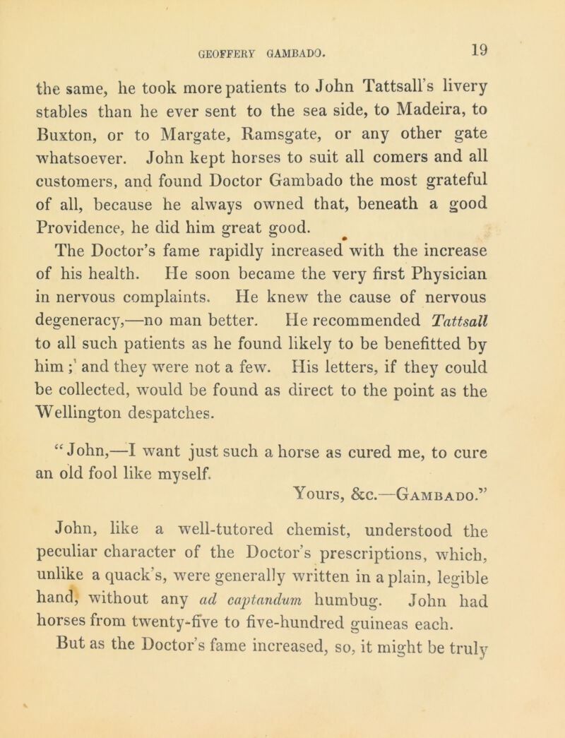 the same, he took more patients to John Tattsall’s livery stables than he ever sent to the sea side, to Madeira, to Buxton, or to Margate, Ramsgate, or any other gate whatsoever. John kept horses to suit all comers and all customers, and found Doctor Gambado the most grateful of all, because he always owned that, beneath a good Providence, he did him great good. The Doctor’s fame rapidly increased with the increase of his health. He soon became the very first Physician in nervous complaints. He knew the cause of nervous degeneracy,—no man better. He recommended Tattsall to all such patients as he found likely to be benefitted by him ; and they were not a few. His letters, if they could be collected, would be found as direct to the point as the Wellington despatches. “John,—I want just such a horse as cured me, to cure an old fool like myself Yours, &c.—Gambado.’' John, like a well-tutored chemist, understood the peculiar character of the Doctor’s prescriptions, which, unlike a quack’s, were generally written in a plain, legible hand, without any ad captandum humbug. John had horses from twenty-five to five-hundred guineas each. But as the Doctor’s fame increased, so, it might be truly