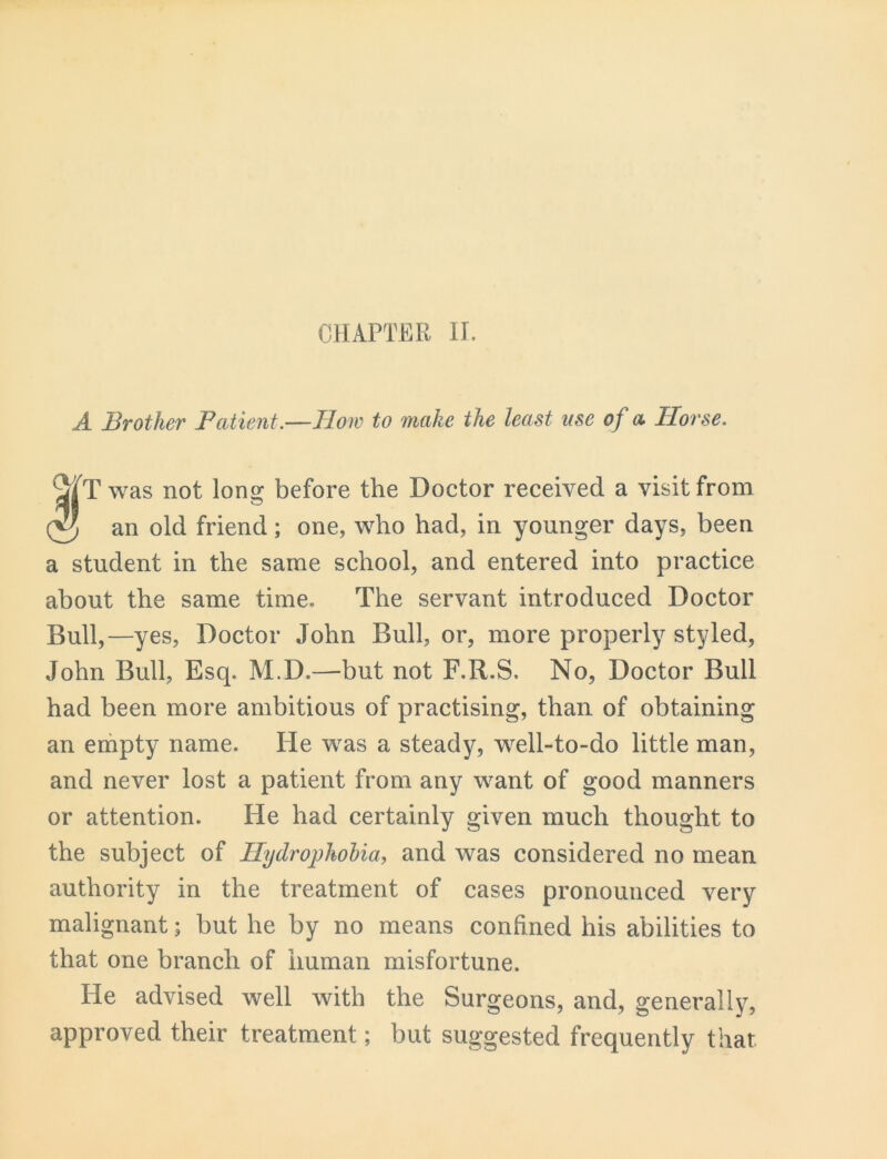 CHAPTER II. A Brother Patient.—How to make the least use of a Horse. Twas not lon^ before the Doctor received a visit from an old friend; one, who had, in younger days, been a student in the same school, and entered into practice about the same time. The servant introduced Doctor Bull,—yes. Doctor John Bull, or, more properly styled, John Bull, Esq. M.D.—but not F.R.S. No, Doctor Bull had been more ambitious of practising, than of obtaining an empty name. He was a steady, well-to-do little man, and never lost a patient from any want of good manners or attention. He had certainly given much thought to the subject of Hydrophobia, and was considered no mean authority in the treatment of cases pronounced very malignant; but he by no means confined his abilities to that one branch of human misfortune. He advised well with the Surgeons, and, generally, approved their treatment; but suggested frequently that