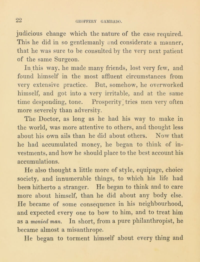 judicious change which the nature of the case required. This he did in so gentlemanly and considerate a manner, that he was sure to be consulted by the very next patient of the same Surgeon. In this way, he made many friends, lost very few, and found himself in the most affluent circumstances from very extensive practice. But, somehow, he overworked himself, and got into a very irritable, and at the same time desponding, tone. Prosperity tries men very often more severely than adversity. The Doctor, as long as he had his way to make in the world, was more attentive to others, and thought less about his own ails than he did about others. Now that he had accumulated money, he began to think of in- vestments, and how he should place to the best account his accumulations. He also thought a little more of style, equipage, choice society, and innumerable things, to which his life had been hitherto a stranger. He began to think and to care more about himself, than he did about any body else. He became of some consequence in his neighbourhood, and expected every one to bow to him, and to treat him as a monied man. In short, from a pure philanthropist, he became almost a misanthrope. He began to torment himself about every thing and