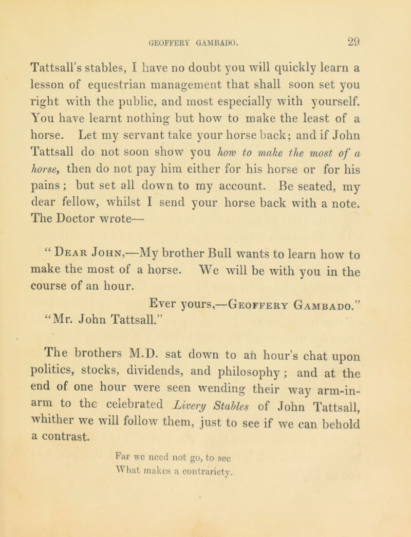 Tattsall’s stables, I have no doubt you will quickly learn a lesson of equestrian management that shall soon set you right with the public, and most especially with yourself. You have learnt nothing but how to make the least of a horse. Let my servant take your horse back; and if John Tattsall do not soon show you how to make the most of a horse, then do not pay him either for his horse or for his pains; but set all down to my account. Be seated, my dear fellow, whilst I send your horse back with a note. The Doctor wrote— “ Dear John,—My brother Bull wants to learn how to make the most of a horse. We will be with you in the course of an hour. Ever yours,—Geoffery Gambado.” “Mr. John Tattsall.” The brothers M.D. sat down to ah hour s chat upon politics, stocks, dividends, and philosophy ; and at the end of one hour were seen wending their way arm-in- arm to the celebrated Livery Stables of John Tattsall, whither we will follow them, just to see if we can behold a contrast. Far we need not go, to see What makes a contrariety.