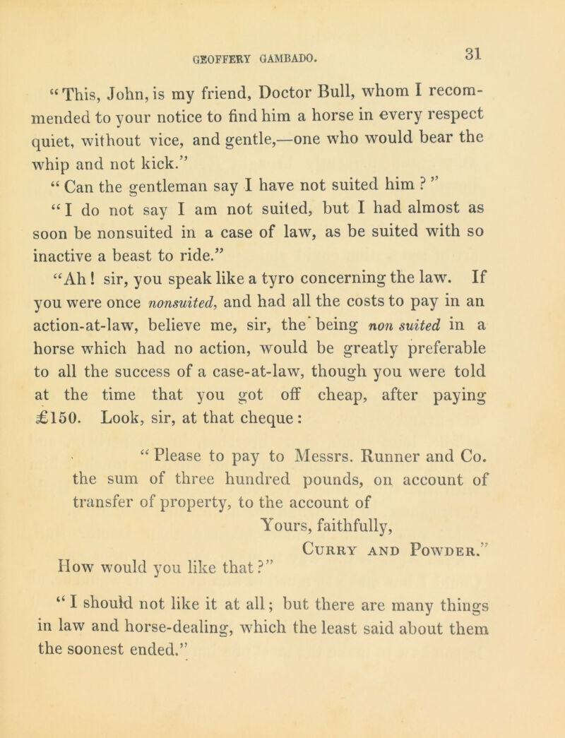 “ This, John, is my friend, Doctor Bull, whom I recom- mended to your notice to find him a horse in every respect quiet, without vice, and gentle,—one who would bear the whip and not kick.” “ Can the gentleman say I have not suited him ? ” “ I do not say I am not suited, but I had almost as soon be nonsuited in a case of law, as be suited with so inactive a beast to ride.” “Ah ! sir, you speak like a tyro concerning the law. If you were once nonsuited, and had all the costs to pay in an action-at-law, believe me, sir, the being non suited in a horse which had no action, would be greatly preferable to all the success of a case-at-law, though you were told at the time that you got off cheap, after paying £150. Look, sir, at that cheque: “ Please to pay to Messrs. Runner and Co. the sum of three hundred pounds, on account of transfer of property, to the account of Yours, faithfully, Curry and Powder. How would you like that?” “ I should not like it at all; but there are many things in law and horse-dealing, which the least said about them the soonest ended.”