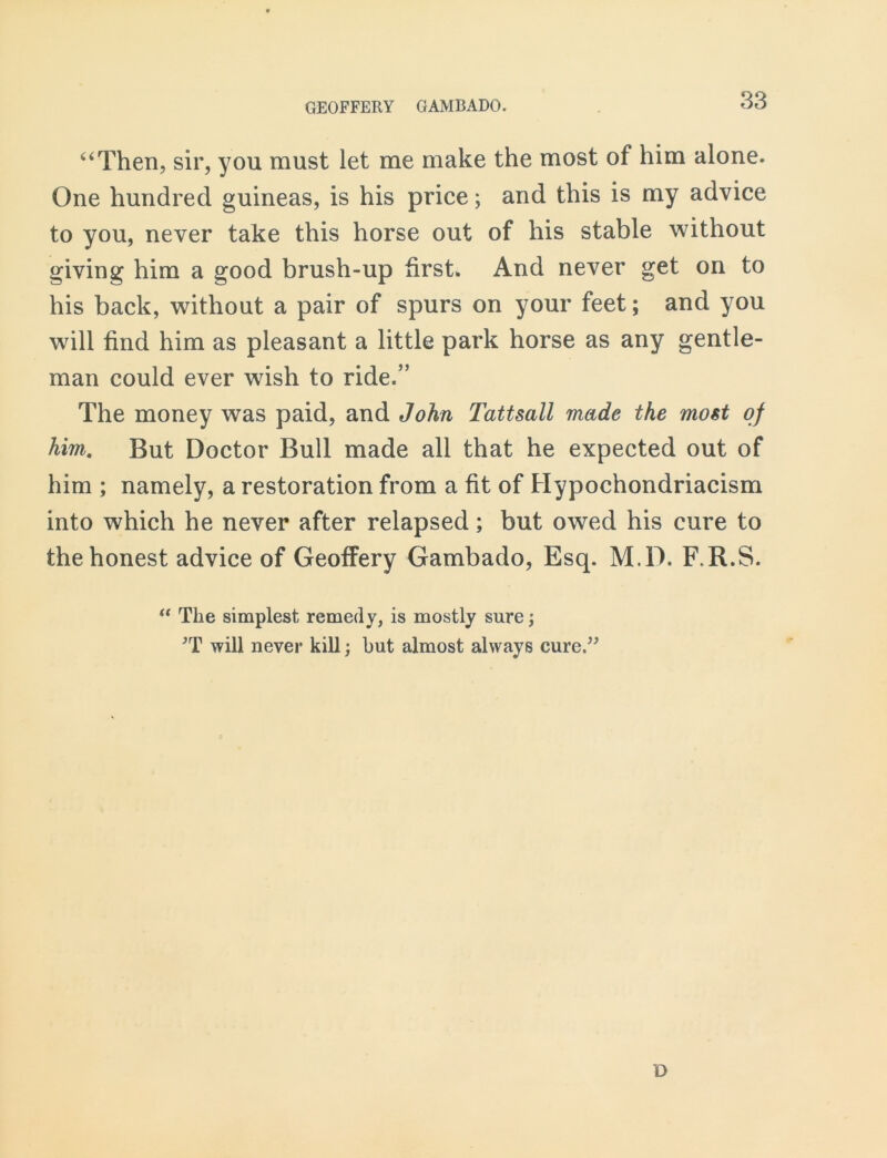 ‘‘Then, sir, you must let me make the most of him alone. One hundred guineas, is his price; and this is my advice to you, never take this horse out of his stable without giving him a good brush-up first* And never get on to his back, without a pair of spurs on your feet; and you will find him as pleasant a little park horse as any gentle- man could ever wish to ride.” The money was paid, and John Tattsall made the most of him. But Doctor Bull made all that he expected out of him ; namely, a restoration from a fit of Hypochondriacism into which he never after relapsed; but owed his cure to the honest advice of Geoffery Gambado, Esq. M.D. F.R.S. “ The simplest remedy, is mostly sure; *T will never kill; but almost always cure.” o