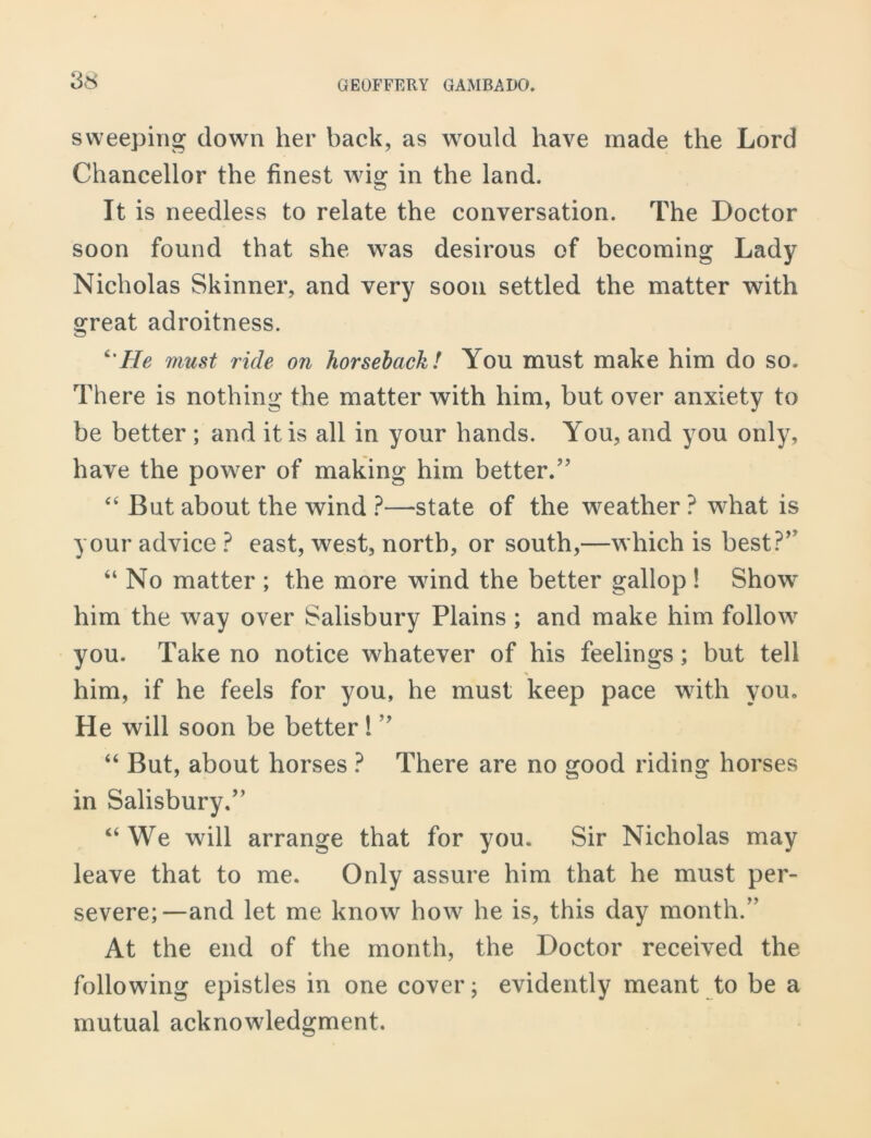 sweeping down her back, as would have made the Lord Chancellor the finest wig in the land. It is needless to relate the conversation. The Doctor soon found that she was desirous of becoming Lady Nicholas Skinner, and very soon settled the matter with great adroitness. c'He must ride on horseback! You must make him do so. There is nothing the matter with him, but over anxiety to be better ; and it is all in your hands. You, and you only, have the power of making him better.” “ But about the wind ?—state of the weather ? what is your advice ? east, west, north, or south,—which is best?’ “ No matter ; the more wind the better gallop ! Show him the wray over Salisbury Plains ; and make him follow you. Take no notice whatever of his feelings; but tell % him, if he feels for you, he must keep pace with you. He will soon be better! ” “ But, about horses ? There are no good riding horses in Salisbury.” ‘‘We will arrange that for you. Sir Nicholas may leave that to me. Only assure him that he must per- severe;—and let me know how he is, this day month/' At the end of the month, the Doctor received the following epistles in one cover; evidently meant to be a mutual acknowledgment.