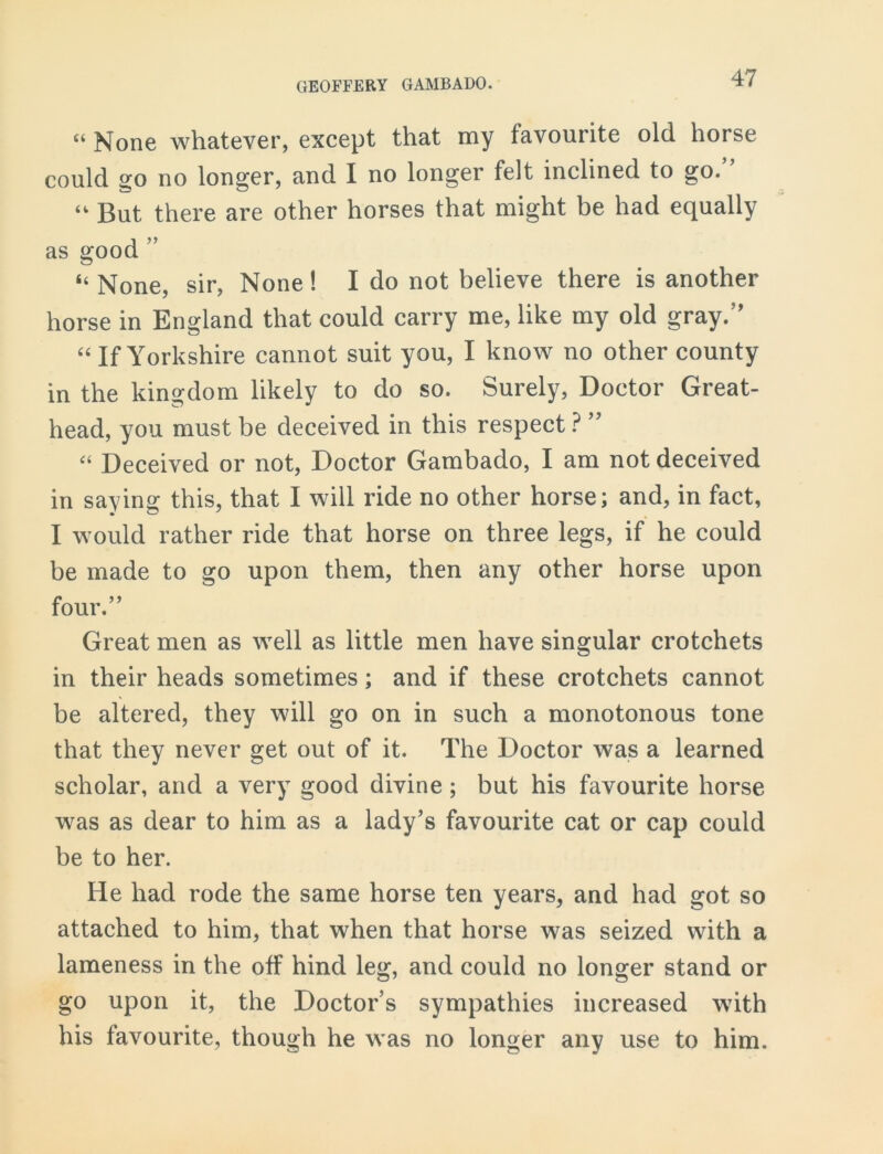 “ None whatever, except that my favourite old horse could go no longer, and I no longer felt inclined to go. “ But there are other horses that might be had equally as good ” “None, sir, None! I do not believe there is another horse in England that could carry me, like my old gray/’ “ If Yorkshire cannot suit you, I know no other county in the kingdom likely to do so. Surely, Doctor Great- head, you must be deceived in this respect ? ” “ Deceived or not, Doctor Gambado, I am not deceived in saying this, that I will ride no other horse; and, in fact, I would rather ride that horse on three legs, if he could be made to go upon them, then any other horse upon four.” Great men as well as little men have singular crotchets in their heads sometimes; and if these crotchets cannot be altered, they will go on in such a monotonous tone that they never get out of it. The Doctor was a learned scholar, and a very good divine; but his favourite horse was as dear to him as a lady’s favourite cat or cap could be to her. He had rode the same horse ten years, and had got so attached to him, that when that horse was seized with a lameness in the off hind leg, and could no longer stand or go upon it, the Doctor’s sympathies increased with his favourite, though he was no longer any use to him.