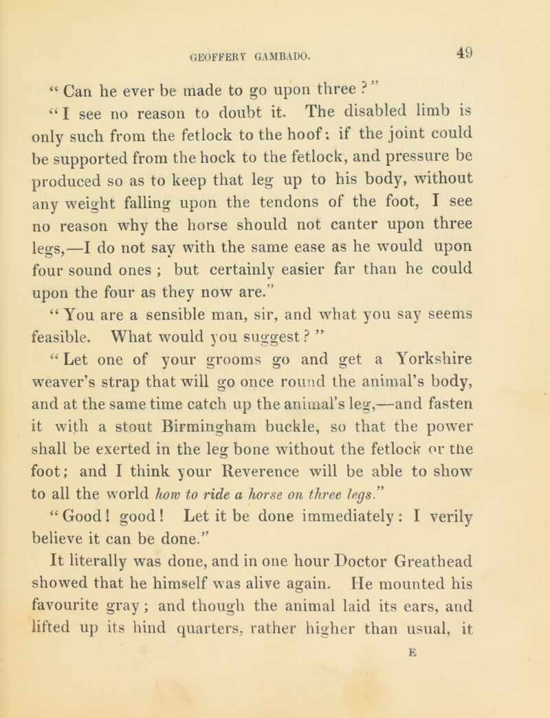 “ Can he ever be made to go upon three ? ” “ I see no reason to doubt it. The disabled limb is only such from the fetlock to the hoof; if the joint could be supported from the hock to the fetlock, and pressure be produced so as to keep that leg up to his body, without any weight falling upon the tendons of the foot, I see no reason why the horse should not canter upon three legs,—I do not say with the same ease as he would upon four sound ones ; but certainly easier far than he could upon the four as they now are.” “ You are a sensible man, sir, and what you say seems feasible. What would you suggest ? ” “ Let one of your grooms go and get a Yorkshire weaver’s strap that will go once round the animal’s body, and at the same time catch up the animal’s leg,—and fasten it with a stout Birmingham buckle, so that the power shall be exerted in the leg bone without the fetlock or the foot; and I think your Reverence will be able to show to all the world how to ride a horse on three legs” “Good! good! Let it be done immediately: I verily believe it can be done.” It literally was done, and in one hour Doctor Greathead showed that he himself was alive again. He mounted his favourite gray ; and though the animal laid its ears, and lifted up its hind quarters, rather higher than usual, it E