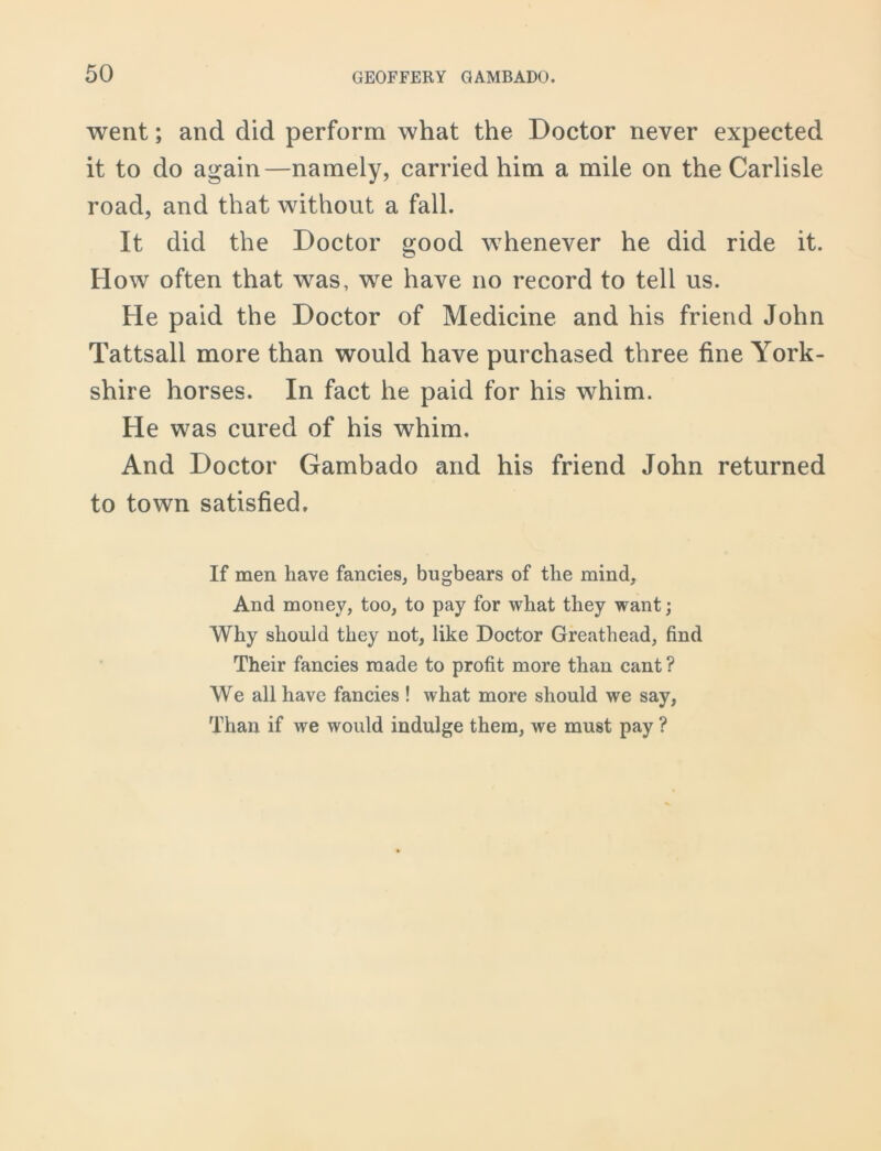 went; and did perform what the Doctor never expected it to do again—namely, carried him a mile on the Carlisle road, and that without a fall. It did the Doctor good whenever he did ride it. How often that was, we have no record to tell us. He paid the Doctor of Medicine and his friend John Tattsall more than would have purchased three fine York- shire horses. In fact he paid for his whim. He was cured of his whim. And Doctor Gambado and his friend John returned to town satisfied. If men have fancies, bugbears of the mind. And money, too, to pay for what they want; Why should they not, like Doctor Greathead, find Their fancies made to profit more than cant ? We all have fancies ! what more should we say, Than if we would indulge them, we must pay ?