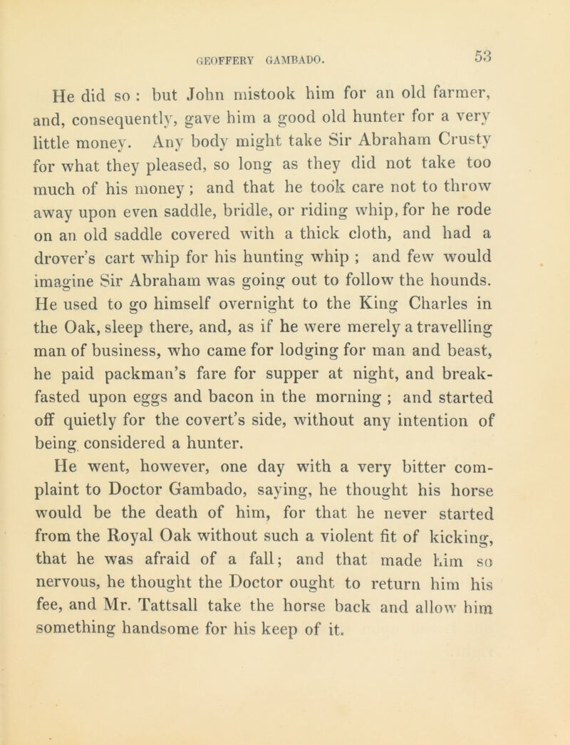 He did so : but John mistook him for an old farmer, and, consequently, gave him a good old hunter for a very little money. Any body might take Sir Abraham Crusty for what they pleased, so long as they did not take too much of his money ; and that he took care not to throw away upon even saddle, bridle, or riding whip, for he rode on an old saddle covered with a thick doth, and had a drovers cart whip for his hunting whip ; and few would imagine Sir Abraham was going out to follow the hounds. He used to go himself overnight to the King Charles in the Oak, sleep there, and, as if he were merely a travelling man of business, who came for lodging for man and beast, he paid packman’s fare for supper at night, and break- fasted upon eggs and bacon in the morning ; and started off quietly for the covert’s side, without any intention of being considered a hunter. He went, however, one day wdth a very bitter com- plaint to Doctor Gambado, saying, he thought his horse would be the death of him, for that he never started from the Royal Oak without such a violent fit of kicking, that he was afraid of a fall; and that made him so nervous, he thought the Doctor ought to return him his fee, and Mr. Tattsall take the horse back and allow him something handsome for his keep of it.