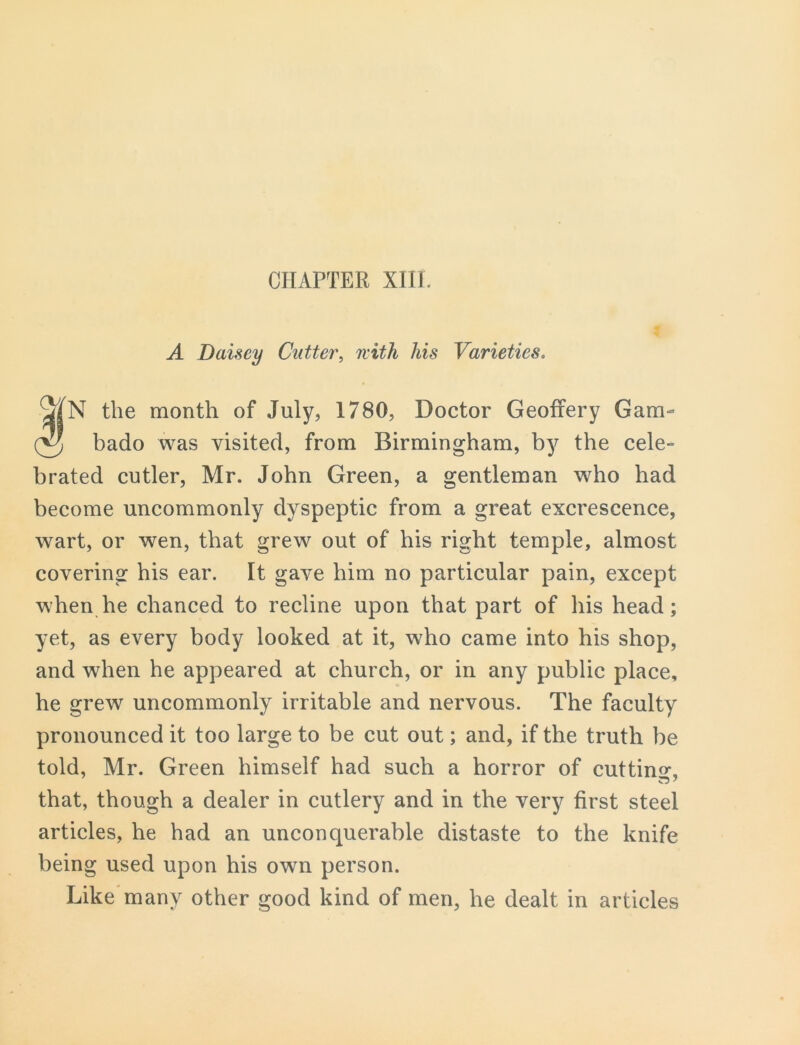 CHAPTER XIII. A Daisey Cutter, with his Varieties. N the month of July, 1780, Doctor Geoffery Gam- bado was visited, from Birmingham, by the cele- brated cutler, Mr. John Green, a gentleman who had become uncommonly dyspeptic from a great excrescence, wart, or wen, that grew out of his right temple, almost covering his ear. It gave him no particular pain, except when he chanced to recline upon that part of his head; yet, as every body looked at it, who came into his shop, and when he appeared at church, or in any public place, he grew uncommonly irritable and nervous. The faculty pronounced it too large to be cut out; and, if the truth be told, Mr. Green himself had such a horror of cutting that, though a dealer in cutlery and in the very first steel articles, he had an unconquerable distaste to the knife being used upon his own person. Like many other good kind of men, he dealt in articles