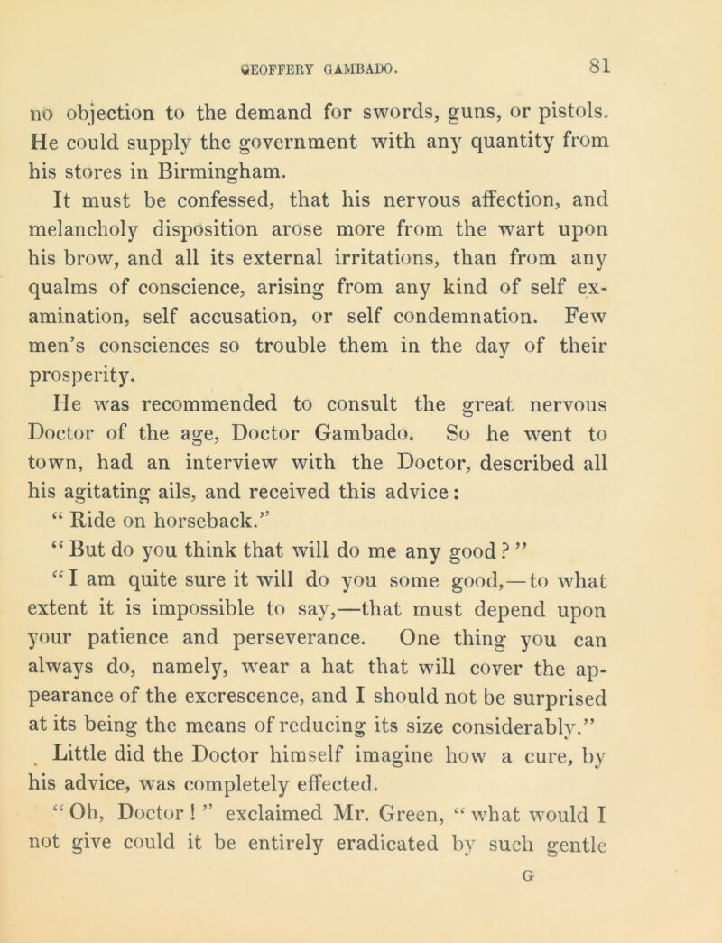 no objection to the demand for swords, guns, or pistols. He could supply the government with any quantity from his stores in Birmingham. It must be confessed, that his nervous affection, and melancholy disposition arose more from the wart upon his brow, and all its external irritations, than from any qualms of conscience, arising from any kind of self ex- amination, self accusation, or self condemnation. Few men’s consciences so trouble them in the day of their prosperity. He was recommended to consult the great nervous Doctor of the age, Doctor Gambado. So he went to town, had an interview with the Doctor, described all his agitating ails, and received this advice: “ Ride on horseback.” “ But do you think that will do me any good ? ” “I am quite sure it will do you some good,—to what extent it is impossible to say,—that must depend upon your patience and perseverance. One thing you can always do, namely, wear a hat that will cover the ap- pearance of the excrescence, and I should not be surprised at its being the means of reducing its size considerably.” Little did the Doctor himself imagine how a cure, by his advice, was completely effected. “ Oh, Doctor 1 ” exclaimed Mr. Green, “ what would I not give could it be entirely eradicated by such gentle G