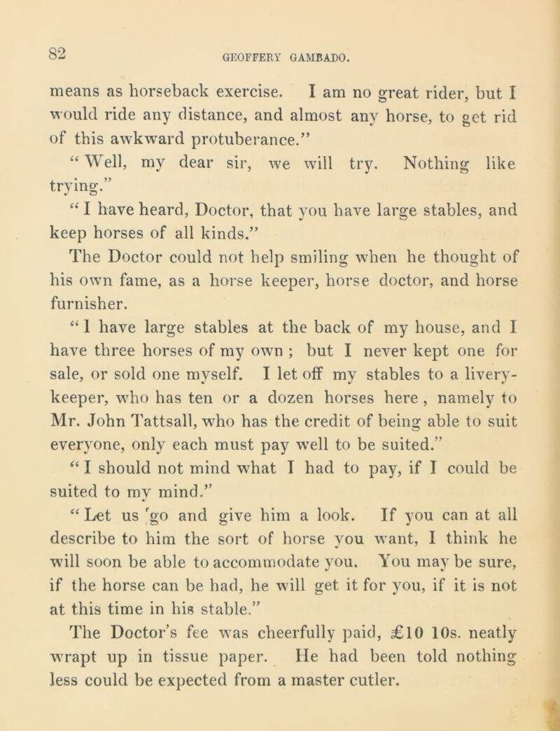 means as horseback exercise. I am no great rider, but I would ride any distance, and almost any horse, to get rid of this awkward protuberance/’ “ Well, my dear sir, we will try. Nothing like trying.” J CJ “ I have heard, Doctor, that you have large stables, and keep horses of all kinds.” The Doctor could not help smiling when he thought of his own fame, as a horse keeper, horse doctor, and horse furnisher. “ 1 have large stables at the back of my house, and I have three horses of my own ; but I never kept one for sale, or sold one myself. I let off my stables to a livery- keeper, who has ten or a dozen horses here , namely to Mr. John Tattsall, who has the credit of being able to suit everyone, only each must pay well to be suited. “ I should not mind what I had to pay, if I could be suited to my mind.” “ Let us rgo and give him a look. If you can at all describe to him the sort of horse you w ant, I think he wdll soon be able to accommodate you. You maybe sure, if the horse can be had, he will get it for you, if it is not at this time in his stable.” The Doctor’s fee was cheerfully paid, £10 10s. neatly w7rapt up in tissue paper. He had been told nothing less could be expected from a master cutler.