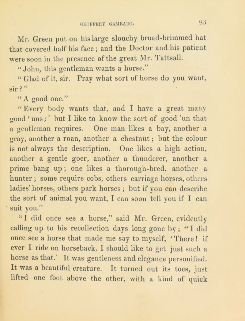 Mr. Green put on his large slouchy broad-brimmed hat that covered half his face; and the Doctor and his patient were soon in the presence of the great Mr* Tattsall. “John, this gentleman wants a horse.” “ Glad of it, sir. Pray what sort of horse do you want, sir ? “ A good one.” “ Every body wants that, and I have a great many good c uns; ’ but I like to know the sort of good ’un that a gentleman requires. One man likes a bay, another a gray, another a roan, another a chestnut; but the colour is not always the description. One likes a high action, another a gentle goer, another a tlmnderer, another a prime bang up ; one likes a thorough-bred, another a hunter ; some require cobs, others carriage horses, others ladies’horses, others park horses ; but if you can describe the sort of animal you want, I can soon tell you if I can suit you.” “ I did once see a horse,” said Mr. Green, evidently calling up to his recollection days long gone by; “I did once see a horse that made me say to myself, ‘ There! if ever I ride on horseback, I should like to get just such a horse as that. It was gentleness and elegance personified. It was a beautiful creature. It turned out its toes, just lifted one foot above the other, with a kind of quick