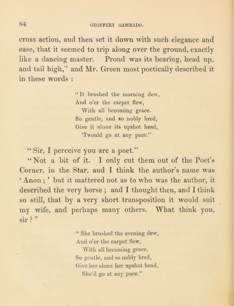 cross action, and then set it down with such elegance and ease, that it seemed to trip along over the ground, exactly like a dancing master. Proud was its bearing, head up, and tail high,'* and Mr. Green most poetically described it in these words : “ It brushed the morning dew, And o’er the carpet flew, With all becoming grace. So gentle, and so nobly bred, Give it alone its upshot head, ’T would go at any pace.” “ Sir, I perceive you are a poet.” “Not a bit of it. I only cut them out of the Poet’s Corner, in the Star, and I think the author’s name was ‘ Anon ; ’ but it mattered not as to who was the author, it described the very horse ; and I thought then, and I think so still, that by a very short transposition it would suit my wife, and perhaps many others. What think you, sir ? “ She brushed the evening dew. And o’er the carpet flew, With all becoming grace. So gentle, and so nobly bred. Give her alone her upshot head. She’d go at any pace.”