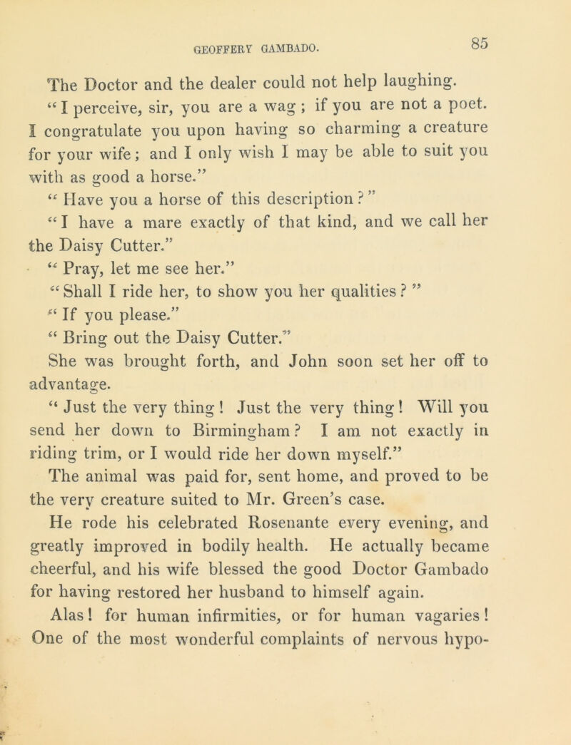 The Doctor and the dealer could not help laughing. i( I perceive, sir, you are a wag ; if you are not a poet. I congratulate you upon having so charming a creature for your wife; and I only wish I may be able to suit you with as good a horse.” u Have you a horse of this description ? ” “ I have a mare exactly of that kind, and we call her the Daisy Cutter.” “ Pray, let me see her.” “ Shall I ride her, to show you her qualities ? ” £‘ If you please.” “ Bring out the Daisy Cutter.” She was brought forth, and John soon set her off to advantage. “ Just the very thing ! Just the very thing ! Will you send her down to Birmingham ? I am not exactly in riding trim, or I would ride her down myself.” The animal was paid for, sent home, and proved to be the very creature suited to Mr. Green’s case. He rode his celebrated Rosenante every evening, and greatly improved in bodily health. He actually became cheerful, and his wife blessed the good Doctor Gambado for having restored her husband to himself again. Alas! for human infirmities, or for human vagaries ! One of the most wonderful complaints of nervous hypo-