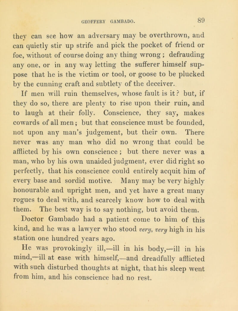 they can see how an adversary may be overthrown, and can quietly stir up strife and pick the pocket of friend or foe, without of course doing any thing wrong ; defrauding any one, or in any way letting the sufferer himself sup- pose that he is the victim or tool, or goose to be plucked by the cunning craft and subtlety of the deceiver. If men will ruin themselves, whose fault is it? but, if they do so, there are plenty to rise upon their ruin, and to laugh at their folly. Conscience, they say, makes cowards of all men; but that conscience must be founded, not upon any man’s judgement, but their own. There never was any man who did no wrong that could be afflicted by his own conscience ; but there never was a man, who by his own unaided judgment, ever did right so perfectly, that his conscience could entirely acquit him of every base and sordid motive. Many may be very highly honourable and upright men, and yet have a great many rogues to deal with, and scarcely know how to deal with them. The best way is to say nothing, but avoid them. Doctor Gambado had a patient come to him of this kind, and he was a lawyer who stood very, very high in his station one hundred years ago. He w^as provokingly ill,—ill in his body,—ill in his mind,—ill at ease with himself,—and dreadfully afflicted with such disturbed thoughts at night, that his sleep went from him, and his conscience had no rest.