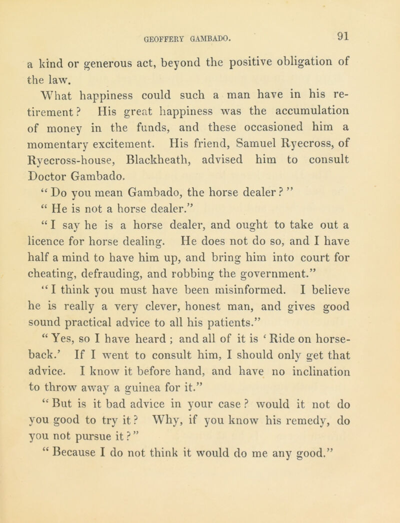 a kind or generous act, beyond the positive obligation of the law. What happiness could such a man have in his re- tirement ? His great happiness was the accumulation of money in the funds, and these occasioned him a momentary excitement. His friend, Samuel Ryecross, of Ryecross-house, Blackheath, advised him to consult Doctor Gambado. “ Do you mean Gambado, the horse dealer ? ” “ He is not a horse dealer.” “ I say he is a horse dealer, and ought to take out a licence for horse dealing. He does not do so, and I have half a mind to have him up, and bring him into court for cheating, defrauding, and robbing the government.” “I think you must have been misinformed. I believe he is really a very clever, honest man, and gives good sound practical advice to all his patients.” “ Yes, so I have heard ; and all of it is ‘ Ride on horse- back/ If I went to consult him, I should only get that advice. I know it before hand, and have no inclination to throw away a guinea for it.” “ But is it bad advice in your case ? would it not do you good to try it? Why, if you know his remedy, do you not pursue it ? ” “ Because I do not think it would do me any good.”