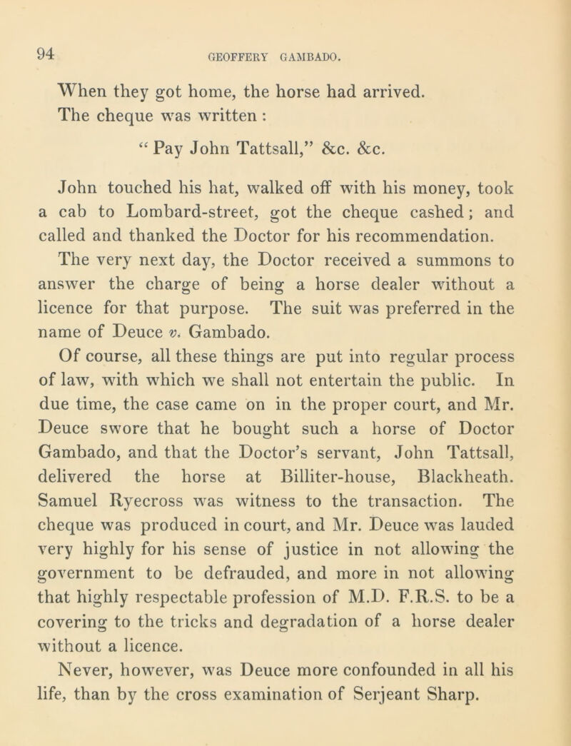 When they got home, the horse had arrived. The cheque was written : “Pay John Tattsall,” See. Scc. John touched his hat, walked off with his money, took a cab to Lombard-street, got the cheque cashed; and called and thanked the Doctor for his recommendation. The very next day, the Doctor received a summons to answer the charge of being a horse dealer without a licence for that purpose. The suit was preferred in the name of Deuce v. Gambado. Of course, all these things are put into regular process of law, with which we shall not entertain the public. In due time, the case came on in the proper court, and Mr. Deuce swore that he bought such a horse of Doctor Gambado, and that the Doctor’s servant, John Tattsall, delivered the horse at Billiter-house, Blackheath. Samuel Ryecross was witness to the transaction. The cheque was produced in court, and Mr. Deuce was lauded very highly for his sense of justice in not allowing the government to be defrauded, and more in not allowing that highly respectable profession of M.D. F.R.S. to be a covering to the tricks and degradation of a horse dealer without a licence. Never, however, was Deuce more confounded in all his life, than by the cross examination of Serjeant Sharp.