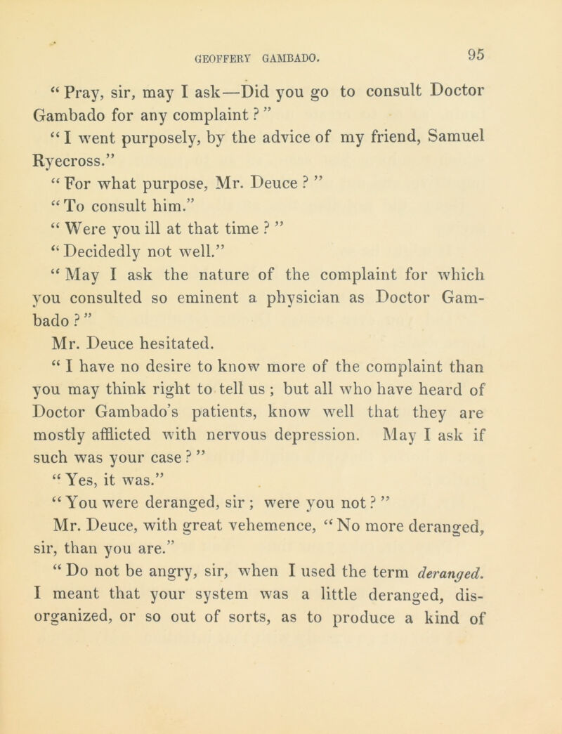 “ Pray, sir, may I ask—Did you go to consult Doctor Gambado for any complaint ? ” “ I went purposely, by the advice of my friend, Samuel Ryecross.” “ For what purpose, Mr. Deuce ? ” “ To consult him.” “ Were you ill at that time ? ” “ Decidedly not well.” “ May I ask the nature of the complaint for which you consulted so eminent a physician as Doctor Gam- bado ? ” Mr. Deuce hesitated. “ I have no desire to know more of the complaint than you may think right to tell us ; but all who have heard of Doctor Gambado’s patients, know well that they are mostly afflicted with nervous depression. May I ask if such was your case ? ” “ Yes, it was.” “ You were deranged, sir ; were you not ? ” Mr. Deuce, with great vehemence, “ No more deranged, sir, than you are.” “ Do not be angry, sir, when I used the term deranged. I meant that your system was a little deranged, dis- organized, or so out of sorts, as to produce a kind of