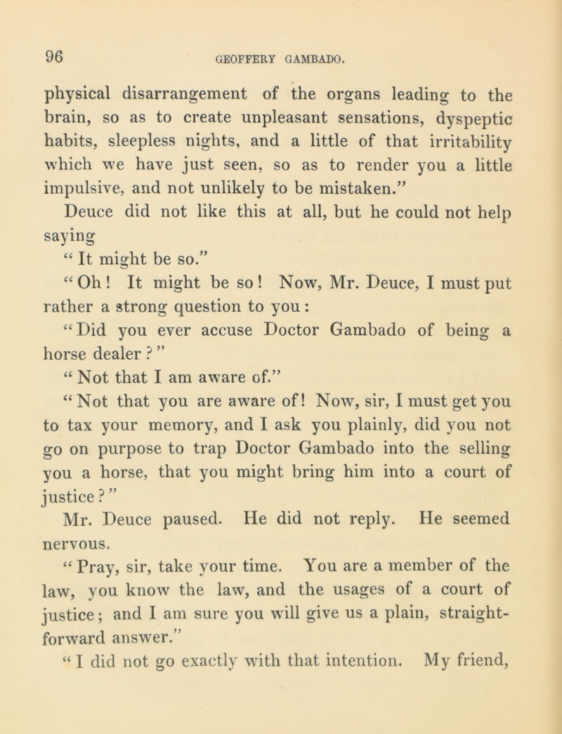 physical disarrangement of the organs leading to the brain, so as to create unpleasant sensations, dyspeptic habits, sleepless nights, and a little of that irritability which we have just seen, so as to render you a little impulsive, and not unlikely to be mistaken.” Deuce did not like this at all, but he could not help saying “ It might be so.” “Oh! It might be so! Now, Mr. Deuce, I must put rather a strong question to you: “Did you ever accuse Doctor Gambado of being a horse dealer ? ” “ Not that I am aware of.” “Not that you are aware of! Now, sir, I must get you to tax your memory, and I ask you plainly, did you not go on purpose to trap Doctor Gambado into the selling you a horse, that you might bring him into a court of justice ? ” Mr. Deuce paused. He did not reply. He seemed nervous. “Pray, sir, take your time. You are a member of the law, you know the law, and the usages of a court of justice; and I am sure you will give us a plain, straight- forward answer.” “ I did not go exactly with that intention. My friend,