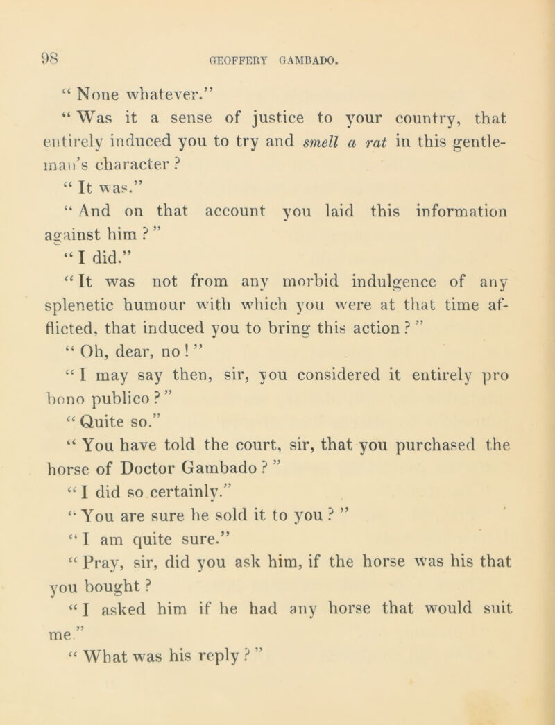 “ None whatever.” “Was it a sense of justice to your country, that entirely induced you to try and smell a rat in this gentle- man’s character ? “ It was.” “ And on that account you laid this information against him ? ” “I did.” “ It was not from any morbid indulgence of any splenetic humour with which you were at that time af- flicted, that induced you to bring this action ? ” “ Oh, dear, no ! ” “I may say then, sir, you considered it entirely pro bono publico ? ” “ Quite so.’’ “ You have told the court, sir, that you purchased the horse of Doctor Gambado ? ” “ I did so certainly.” “ You are sure he sold it to you ? ” “ I am quite sure.” “ Pray, sir, did you ask him, if the horse was his that you bought ? “ I asked him if he had any horse that would suit me. “ What was his reply ? ”