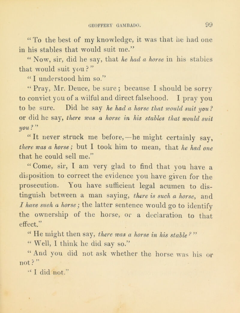 “To the best of my knowledge, it was that he had one in his stables that would suit me.” “ Now, sir, did he say, that he had a horse in his stables that would suit you ? ” “ I understood him so.” “Pray, Mr. Deuce, be sure; because I should be sorry to convict you of a wilful and direct falsehood. I pray you to be sure. Did he say he had a horse that would suit you ? or did he say, there was a horse in his stahles that would suit you ? ” “It never struck me before,—he might certainly say, there was a horse; but I took him to mean, that he had one that he could sell me.” “ Come, sir, I am very glad to find that you have a disposition to correct the evidence you have given for the prosecution. You have sufficient legal acumen to dis- tinguish between a man saying, there is such a horse, and I have such a horse; the latter sentence would go to identify the ownership of the horse, or a declaration to that effect.” “ He might then say, there was a horse in his stable ? ” “ Well, I think he did say so.” “ And you did not ask whether the horse was his or not ? ” “ I did not,”