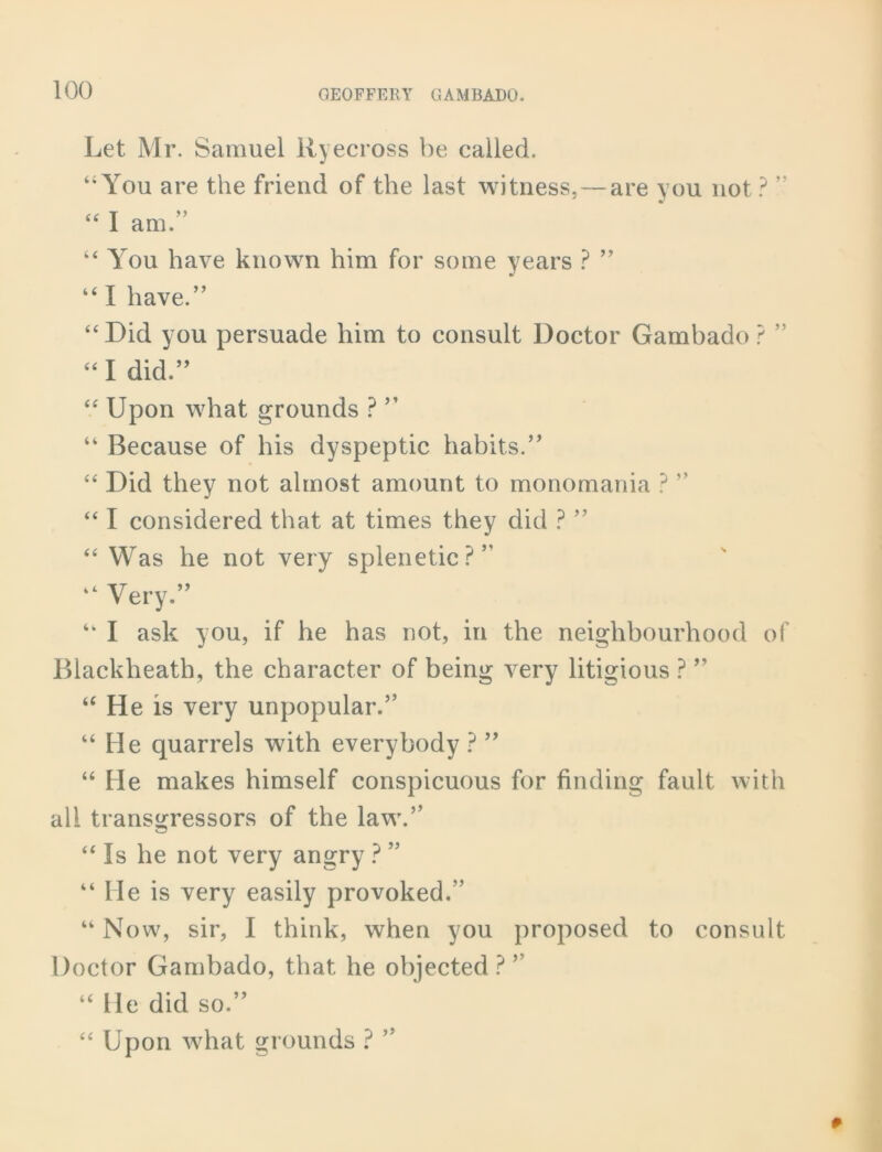 Let Mr. Samuel Ryecross be called. “You are the friend of the last witness,—are you not? ” “ I am.” “You have known him for some years ? ” “ I have.” “Did you persuade him to consult Doctor Gambado? ” “I did.” “ Upon what grounds ? ” “ Because of his dyspeptic habits.” “ Did they not almost amount to monomania ? ” “ I considered that at times they did ? ” “ Was he not very splenetic?” “ Very.” “ I ask you, if he has not, in the neighbourhood of Blackheath, the character of being very litigious ? ” “ He is very unpopular.” “ He quarrels with everybody ? 99 “ He makes himself conspicuous for finding fault, with all transgressors of the law.” “ Is he not very angry ? ” “ He is very easily provoked.” “ Now, sir, I think, when you proposed to consult Doctor Gambado, that he objected ? ” “ He did so.” “ Upon what grounds ? ”