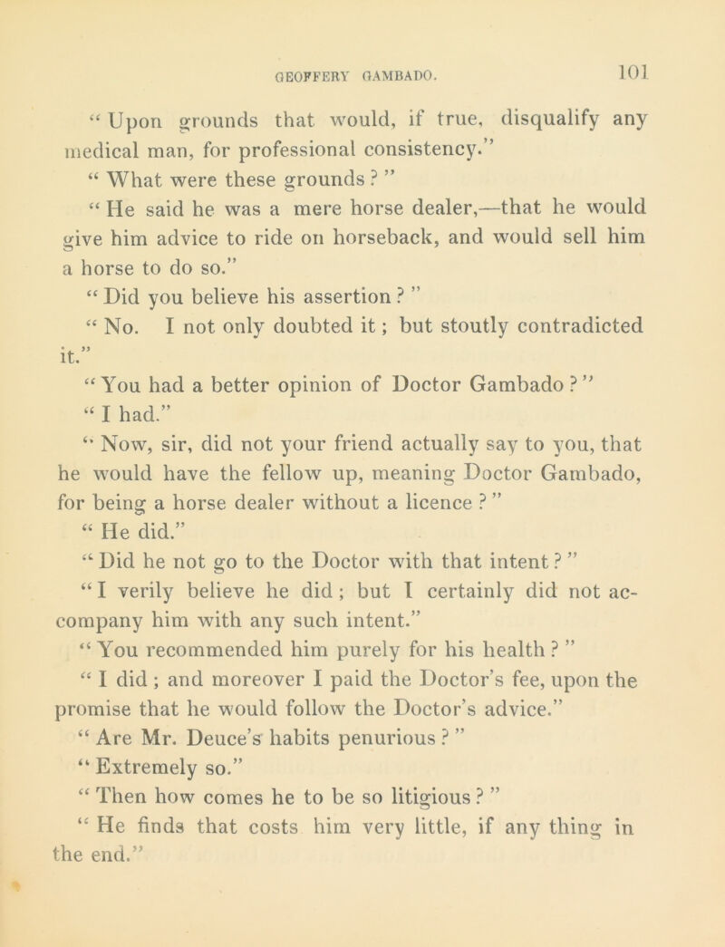 “Upon grounds that would, if true, disqualify any medical man, for professional consistency.” “ What were these grounds ? ” “ He said he was a mere horse dealer,—that he would give him advice to ride on horseback, and would sell him a horse to do so.” “ Did you believe his assertion ? ” “ No. I not only doubted it; but stoutly contradicted 6 , 99 It. “You had a better opinion of Doctor Gambado ?” “ I had.” “ Now, sir, did not your friend actually say to you, that he would have the fellow up, meaning Doctor Gambado, for being a horse dealer without a licence ? ” 44 He did.” 44 Did he not go to the Doctor with that intent ? ” 441 verily believe he did ; but I certainly did not ac- company him with any such intent.” “ Yrou recommended him purely for his health ? ” 44 I did ; and moreover I paid the Doctor’s fee, upon the promise that he would follow the Doctor’s advice.” 44 Are Mr. Deuce’s habits penurious ? ” 44 Extremely so.” 44 Then how comes he to be so litigious ? ” 44 He finds that costs him very little, if any thing in the end.”