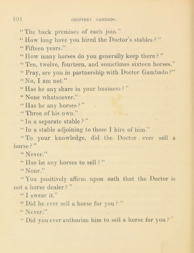 “The back premises of each join.” “ How long have you hired the Doctor s stables ? ” “ Fifteen years/’ “ How many horses do you generally keep there ? ” “ Ten, twelve, fourteen, and sometimes sixteen horses.’ “ Pray, are you in partnership with Doctor Gambado?” “ No, I am not.” “ Has he any share in your business ? ” “ None whatsoever.” “ Has he any horses ? ” “ Three of his own.” “ In a separate stable ? ” “ In a stable adjoining to those I hire of him. ’ “ To your knowledge, did the Doctor ever sell a horse ? ” “ Never.” “ Has he any horses to sell ? ” “ None.” “You positively affirm upon oath that the Doctor is not a horse dealer ? ” “ I swear it.” “ Did he ever sell a horse for you ? ” “ Never.” “ Did you ever authorize him to sell a horse for you ? ’