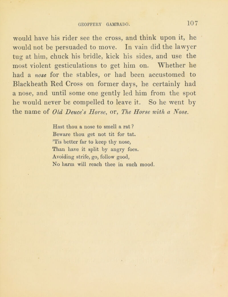 would have his rider see the cross, and think upon it, he would not be persuaded to move. In vain did the lawyer tug at him, chuck his bridle, kick his sides, and use the most violent gesticulations to get him on. Whether he had a nose, for the stables, or had been accustomed to Blackheath Red Cross on former days, he certainly had a nose, and until some one gently led him from the spot he would never be compelled to leave it. So he went by the name of Old Deuce s Horse, or, The Horse with a, Nose. Hast thou a nose to smell a rat ? Beware thou get not tit for tat. 'Tis better far to keep thy nose, Than have it split by angry foes. Avoiding strife, go, follow good, No harm will reach thee in such mood.