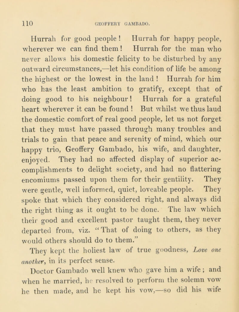 Hurrah for good people ! Hurrah for happy people, wherever we can find them! Hurrah for the man who never allows his domestic felicity to be disturbed by any outward circumstances,—let his condition of life be amomr the highest or the lowest in the land ! Hurrah for him who has the least ambition to gratify, except that of doing good to his neighbour! Hurrah for a grateful heart wherever it can be found ! But whilst we thus laud the domestic comfort of real good people, let us not forget that they must have passed through many troubles and trials to gain that peace and serenity of mind, which our happy trio, Geoffery Gambado, his wife, and daughter, enjoyed. They had no affected display of superior ac- complishments to delight society, and had no flattering encomiums passed upon them for their gentility. They were gentle, well informed, quiet, loveable people. They spoke that which they considered right, and always did the right thing as it ought to be done. The law which their good and excellent pastor taught them, they never departed from, viz. “That of doing to others, as they would others should do to them.’’ They kept the holiest law of true goodness, Love one another, in its perfect sense. Doctor Gambado well knew who gave him a wife ; and when he married, he resolved to perform the solemn vow he then made, and he kept his vow,—so did his wife