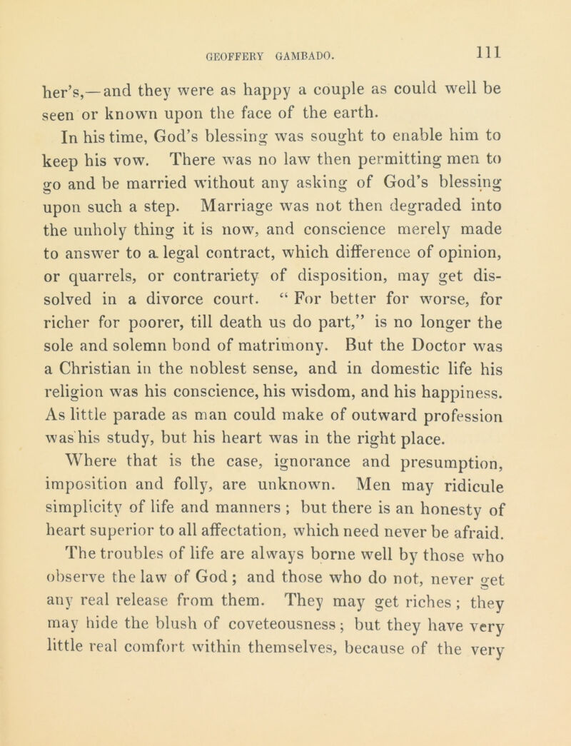 her’s,—and they were as happy a couple as could well be seen or known upon the face of the earth. In his time, God’s blessing was sought to enable him to keep his vow. There was no law then permitting men to go and be married without any asking of God’s blessing upon such a step. Marriage w^as not then degraded into the unholy thing it is now, and conscience merely made to answer to a legal contract, which difference of opinion, or quarrels, or contrariety of disposition, may get dis- solved in a divorce court. “ For better for worse, for richer for poorer, till death us do part,” is no longer the sole and solemn bond of matrimony. But the Doctor was a Christian in the noblest sense, and in domestic life his religion was his conscience, his wisdom, and his happiness. As little parade as man could make of outward profession was his study, but his heart was in the right place. Where that is the case, ignorance and presumption, imposition and folly, are unknown. Men may ridicule simplicity of life and manners ; but there is an honesty of heart superior to all affectation, which need never be afraid. The troubles of life are always borne well by those who observe the law of God; and those who do not, never o-et any real release from them. They may get riches; they may hide the blush of coveteousness; but they have very little real comfort within themselves, because of the very