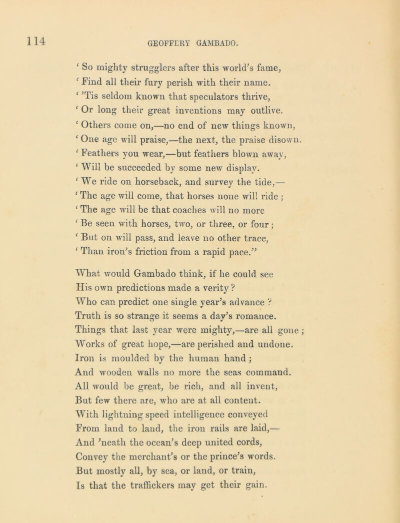 f So mighty strugglers after this world's fame, f Find all their fury perish with their name. ‘ ’Tis seldom known that speculators thrive, ‘ Or long their great inventions may outlive. c Others come on,—no end of new things known, ‘ One age will praise,—the next, the praise disown. f Feathers you wear,—but feathers blown away, ‘ Will be succeeded by some new display. f We ride on horseback, and survey the tide,— f The age will come, that horses none will ride ; ‘ The age will be that coaches will no more f Be seen with horses, two, or three, or four; f But on will pass, and leave no other trace, f Than iron’s friction from a rapid pace.” What would Gambado think, if he could see His own predictions made a verity ? Who can predict one single year’s advance ? Truth is so strange it seems a day’s romance. Things that last year were mighty,—are all gone Works of great hope,—are perished and undone. Iron is moulded by the human hand ; And wooden walls no more the seas command. All would be great, be rich, and all invent, But few there are, who are at all content. With lightning speed intelligence conveyed From land to land, the iron rails are laid,— And ’neath the ocean’s deep united cords, Convey the merchant’s or the prince’s words. But mostly all, by sea, or land, or train, Is that the traffickers may get their gain.
