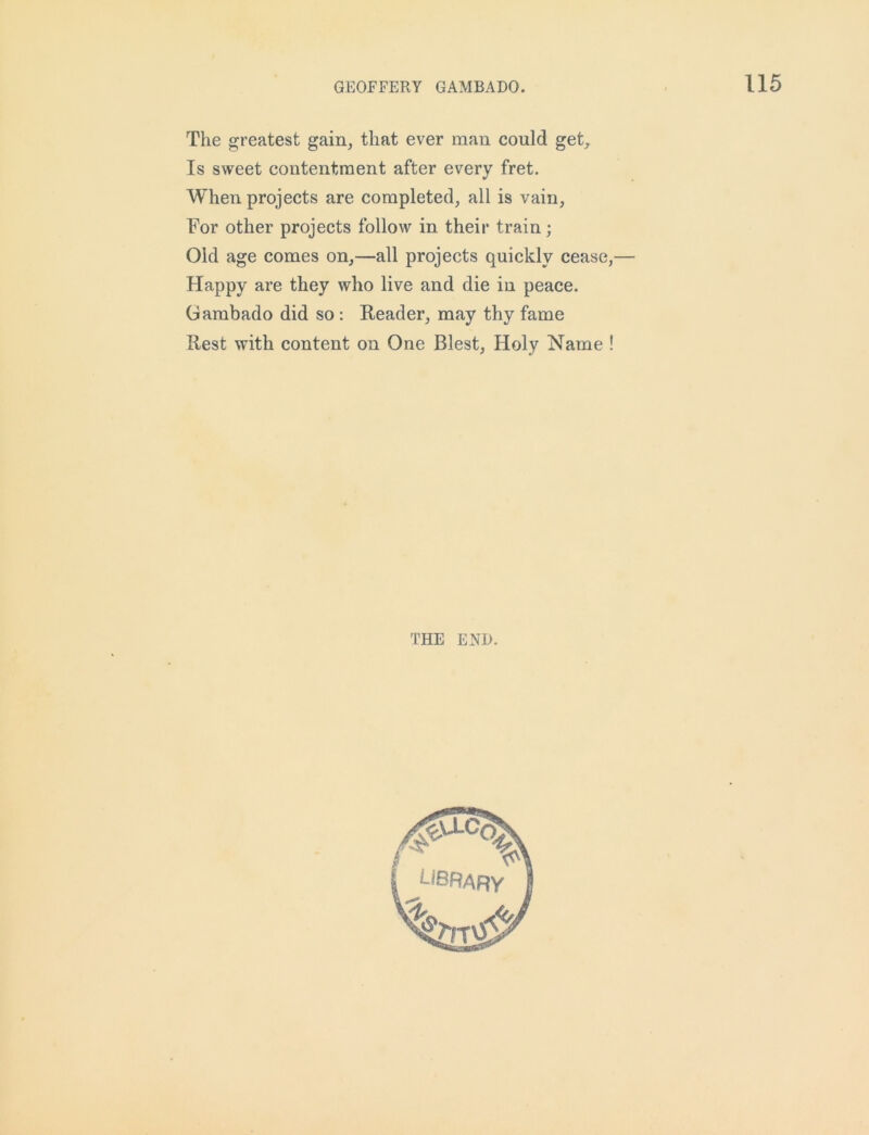 The greatest gain, that ever man could get. Is sweet contentment after every fret. When projects are completed, all is vain, For other projects follow in their train; Old age comes on,—all projects quickly cease,— Happy are they who live and die in peace. Gambado did so : Reader, may thy fame Rest with content on One Blest, Holy Name ! THE END.