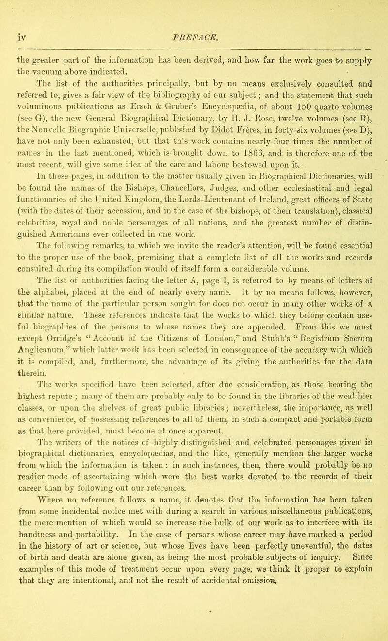 the greater part of the information has been derived, and how far the work goes to supply the vacuum above indicated. The list of the authorities principally, but by no means exclusively consulted and referred to, gives a fair view of the bibliography of our subject; and the statement that such voluminous publications as Ersch & Gruber’s Encyclopaedia, of about 150 quarto volumes (see G), the new General Biographical Dictionary, by H. J. Rose, twelve volumes (see R), the Nouvelle Biographie Universelle, published by Didot Fr^res, in forty- six volumes (see D), have not only been exhausted, but that this work contains nearly four times the number of names in the last mentioned, which is brought down to 18G6, and is therefore one of the most recent, will give some idea of the care and labour bestowed upon it. In these pages, in addition to the matter usually given in Biographical Dictionaries, will be found the names of the Bishops, Chancellors, Judges, and other ecclesiastical and legal functionaries of the United Kingdom, the Lords-Lieutenant of Ireland, great officers of State (with the dates of their accession, and in the case of the bishops, of their translation), classical celebrities, royal and noble personages of all nations, and the greatest number of distin- guished Americans ever collected in one work. The following remarks, to which we invite the reader’s attention, will be found essential to the proper use of the book, premising tliat a complete list of all the works and records consulted during its compilation would of itself form a considerable volume. The list of authorities facing the letter A, page 1, is referred to by means of letters of the alphabet, placed at the end of nearly every name. It by no means follows, however, that the name of the particular person sought for does not occur in many other works of a similar nature. These references indicate that the works to which they belong contain use- ful biographies of the persons to whose names they are appended. From this we must except Orridge’s “ Account of the Citizens of London,” and Stubb’s “ Registrum Sacrum Anglicanum,” which latter work has been selected in consequence of the accuracy with which it is compiled, and, furthermore, the advantage of its giving the authorities for the data therein. The works specified have been selected, after due consideration, as those bearing the highest repute ; many of them are probably only to be found in the libraries of the wealthier classes, or upon the shelves of great public libraries; nevertheless, the importance, as well as convenience, of possessing references to all of them, in such a compact and portable form as that here provided, must become at once apparent. The writers of the notices of highly distinguished and celebrated personages given in biographical dictionaries, encyclopaedias, and the like, generally mention the larger works from which the information is taken : in such instances, then, there would probably be no readier mode of ascertaining which were the best works devoted to the records of their career than by following out our references. Where no reference follows a name, it denotes that the information ha£ been taken from some incidental notice met with during a search in various miscellaneous publications, the mere mention of which would so increase the bulk of our work as to interfere with its handiness and portability. In the case of persons whose career may have marked a period in the histoiy of art or science, but whose lives have been perfectly uneventful, the dates of birth and death are alone given, as being the most probable subjects of inquiry. Since examples of this mode of treatment occur upon every page, we think it proper to explain that they are intentional, and not the result of accidental omission.