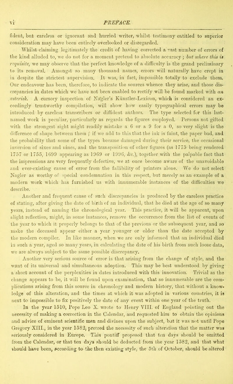 fident, but careless or ignorant and hurried writer, whilst testimony entitled to superior consideration may have been entirely overlooked or disregarded. Whilst claiming legitimately the credit of having corrected a vast number of errors of the kind alluded to, we do not for a moment pretend to absolute accuracy; hit where this is requisite, we may observe that the perfect knowledge of a difficulty is the grand preliminary to its removal. Amongst so many thousand names, errors will naturally have crept in in despite the strictest supervision. It was, in fact, impossible totally to exclude them. Our endeavour has been, therefore, to indicate the sources whence they arise, and those dis- crepancies in dates which we have not been enabled to rectify will be found marked with an asterisk. A cursory inspection of hTa'gler’s Kiinstler-Lexicon, which is considered an ex- ceedingly trustworthy compilation, will show how easily typographical errors may be introduced by careless transcribers or diffident authors. The type selected for this last- named work is peculiar, particularly as regards the figures employed. Persons not gifted with the strongest sight might readily mistake a 6 or a 9 for a 0, so very slight is the difference of shape between them ; if we add to this that the ink is faint, the paper bad, and the probability that some of the types became damaged during their service, the occasional inversion of sixes and nines, and the transposition of other figures (as 1775 being rendered 1757 or 1755, 1699 appearing as 1969 or 1996, (kc.), together with the palpable fact that the impressions are very frequently defective, we at once become aware of the unavoidable and ever-existing cause of error from the fallibility of printers alone. We do not select Nagler as worthy of special condemnation in this respect, but merely as an example of a modern work which has furnished us with innumerable instances of the difficulties we describe. Another and frequent cause of such discrepancies is produced by the careless practice of stating, after giving the date of birth of an individual, that he died at the age of so many years, instead of naming the chronological year. This practice, it will be apparent, upon slight reflection, might, in some instances, remove the occurrence from the list of events of the year to which it properly belongs to that of the previous or the subsequent year, and so make the deceased appear either a year younger or older than the date accepted by the modern compiler. In like manner, when we are only informed that an individual died in such a year, aged so many years, in calculating the date of his birth from such loose data, we are always subject to the same possible discrepancy. Another very serious source of error is that arising from the change of style, and the want of its universal and simultaneous adoption. This may be best understood by giving a short account of the perplexities in dates introduced with this innovation. Trivial as the change appears to be, it will be found upon examination, that so innumerable are the com- plications arising from this source in chronology and modern history, that without a know- ledge of this alteration, and the times at which it was adopted in various countries, it is next to impossible to fix positively the date of any event within one year of the truth. In the year 1510, Pope Leo X. wrote to Henry VIII. of England pointing out the necessity of making a correction in the Calendar, and requested him to obtain the opinions and advice of eminent scientific men and divines upon the subject, but it was not until Pope Gregory XIII., in the year 1582, pressed the necessity of such alteration that the matter was seriously considered in Europe. This pontiff proposed that ten days should be omitted from the Calendar, or that ten days should be deducted from the year 1582, and that what should have been, according to the then existing style, the 5th of October, should be altered
