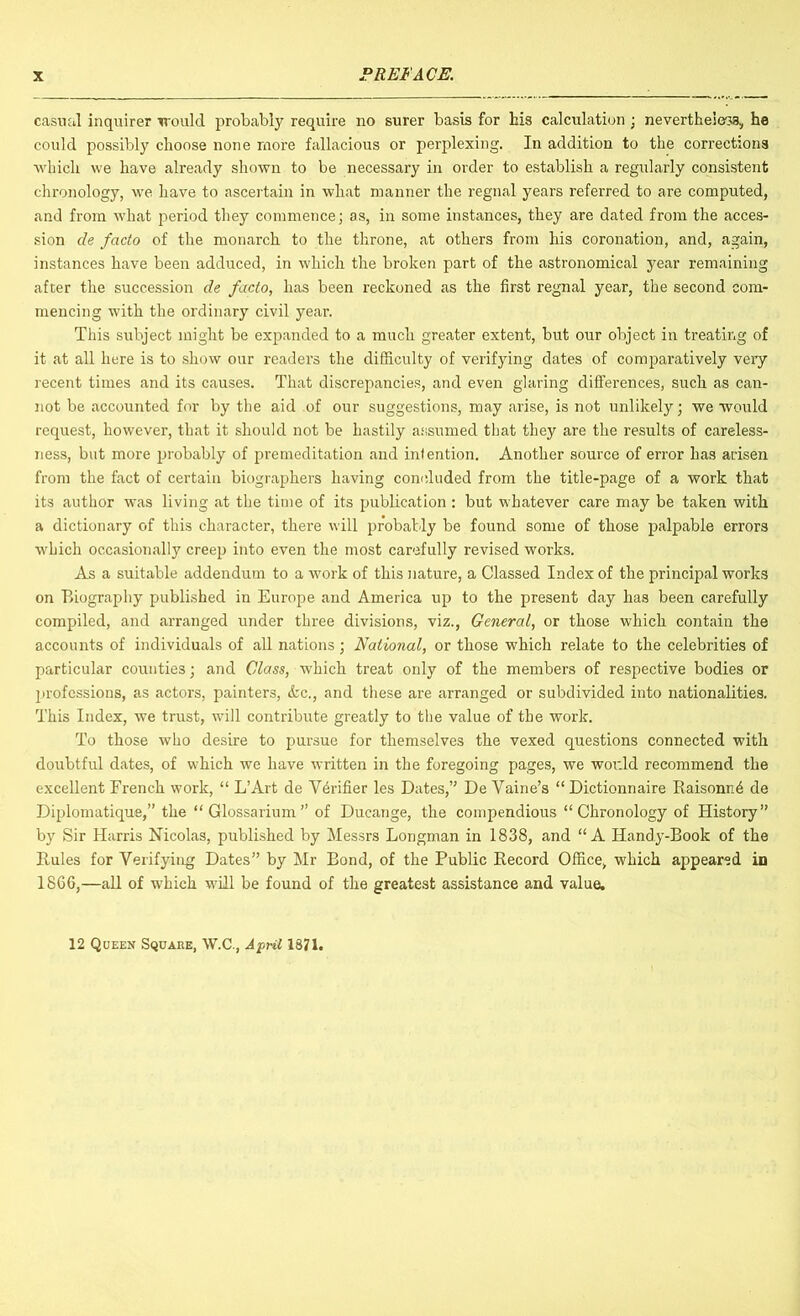 casual inquirer irould probably require no surer basis for his calculation ; nevertheless, he could possibly choose none more fallacious or perplexing. In addition to the corrections which we have already shown to be necessary in order to establish a regularly consistent chronology, we have to ascertain in what manner the regnal years referred to are computed, and from what period they commence; as, in some instances, they are dated from the acces- sion de facto of the monarch to the throne, at others from his coronation, and, again, instances have been adduced, in which the broken part of the astronomical year remaining after the succession de facto, has been reckoned as the first regnal year, the second com- mencing with the ordinary civil year. This subject might be expanded to a much greater extent, but our object in treating of it at all here is to show our readers the difiiculty of verifying dates of comparatively very recent times and its causes. That discrepancies, and even glaring differences, such as can- not be accounted for by the aid of our suggestions, may arise, is not unlikely; we would request, however, that it should not be hastily assumed that they are the results of careless- ness, but more probably of premeditation and intention. Another source of error has arisen from the fact of certain biographers having concluded from the title-page of a work that its author was living at the time of its publication : but whatever care may be taken with a dictionary of this character, there will probably be found some of those palpable errors which occasionally creep into even the most carefully revised works. As a suitable addendum to a work of this nature, a Classed Index of the principal works on Biography published in Europe and America up to the present day has been carefully compiled, and arranged under three divisions, viz.. General, or those which contain the accounts of individuals of all nations; National, or those which relate to the celebrities of particular counties; and Class, which treat only of the members of respective bodies or 2jrofcssions, as actors, painters, &c., and these are arranged or subdivided into nationalities. This Index, we trust, will contribute greatly to the value of the work. To those who desire to pursue for themselves the vexed questions connected with doubtful dates, of which we have written in the foregoing pages, we woi'.ld recommend the excellent French work, “ L’Art de Verifier les Dates,” De Vaine’s “ Dictionnaire R.aisonn4 de Diplomatique,” the “Glossarium” of Ducange, the compendious “Chronology of History” by Sir Harris Nicolas, published by Messrs Longman in 1838, and “A Handy-Book of the Rules for Verifying Dates” by Mr Bond, of the Public Record Office, which appeared in 1866,—all of which will be found of the greatest assistance and value. 12 Queen Square, W.C., Aprd 1871.