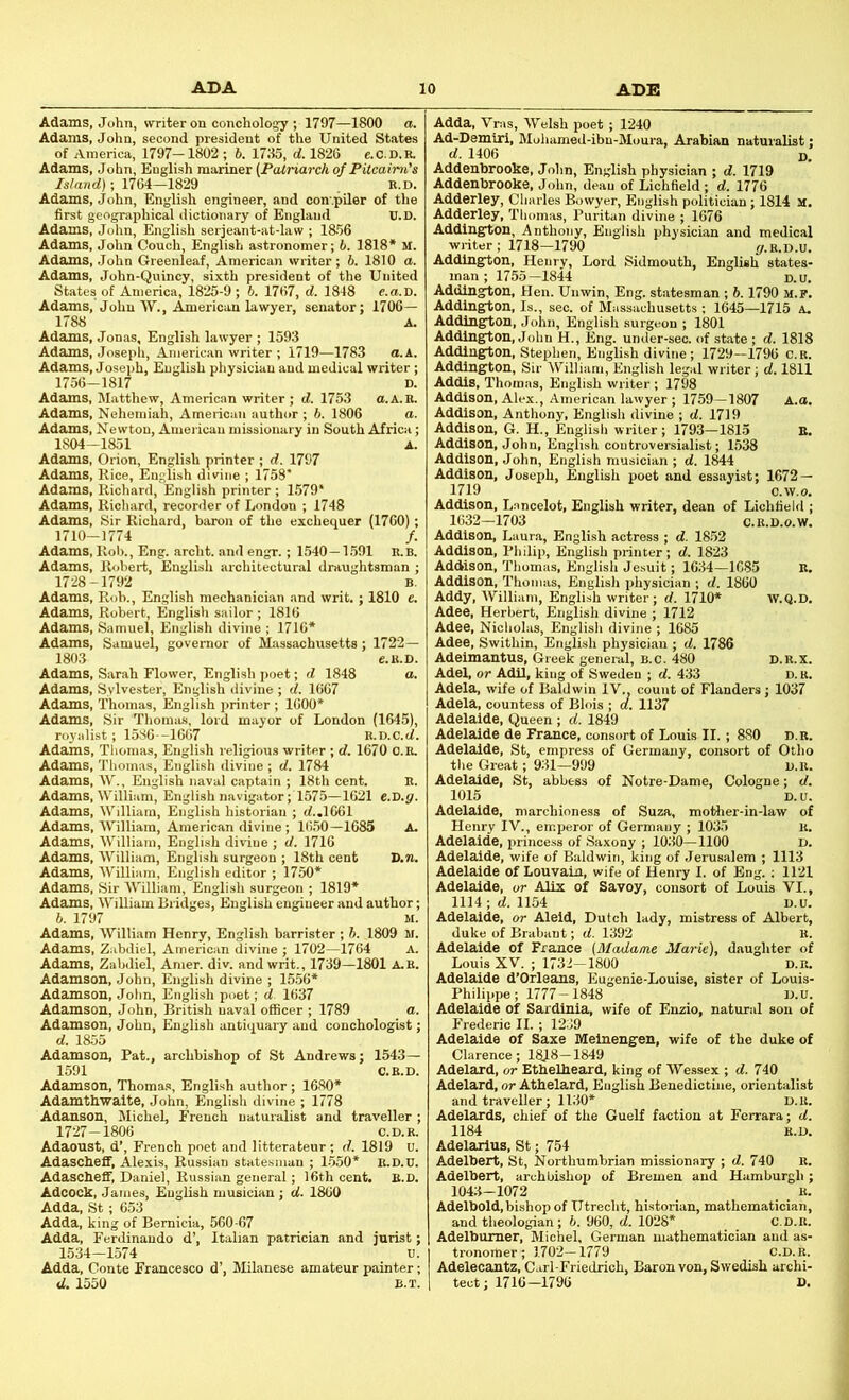 Adams, John, writer on conchology ; 1797—1800 a. Adams, John, second president of the United States of America, 1797-1802 ; b. 1735, d. 182G e-C.D.R. Adams, John, English mariner (Patriarch of Pitcairn's Island); 1764—1829 B.D. Adams, John, English engineer, and compiler of the first geographical dictionary of England U.D. Adams, John, English serjeant-at-law ; 1856 Adams, John Couch, English astronomer; b. 1818* M. Adams, John Greenleaf, American writer; 6. 1810 a. Adams, John-Quincy, sixth president of the United States of America, 1825-9 ; b. 1767, d. 1848 e.a.D. Adams, John W., American lawyer, senator; 1706— 1788 A. Adams, Jonas, English lawyer ; 1593 Adams, Joseph, American writer ; 1719—1783 a.k. Adams, Joseph, English physician and medical writer; 1756-1817 D. Adams, Matthew, American writer ; d. 1753 a.A.B. Adams, Nehemiah, American author ; b. 1806 a. Adams, Newton, Amei-ican missionary in South Africa; 1804-1851 A. Adams, Orion, English printer ; d. 1797 Adams, Rice, English divine ; 1758' Adams, Richard, English printer ; 1579* Adams, Richard, recorder of London ; 1748 Adams, Sir Richard, baron of the exchequer (1760); 1710-1774 /. Adams, Rob., Eng. archt. and engr.; 1540—1.591 B.B. Adams, Robert, English architectural draughtsman ; 1728-1792 B. Adams, Rob., English mechanician and writ. ; 1810 e. Adams, Robert, English sailor ; 1816 Adams, Samuel, English divine ; 1716* Adams, Samuel, governor of Massachusetts ; 1722— 1803 C.B.D. Adams, Sarah Flower, English poet; d 1848 a. Adams, Sylvester, English divine ; d. 1667 Adams, Thomas, English printer ; 1600* Adams, Sir Thomas, lord mayor of London (1645), royalist; 1586 -1667 E.D.c.tf. Adams, Thomas, English religious writer ; d. 1670 O.B. Adams, Thomas, English divine ; d. 1784 Adams, W., English naval captain ; 18th cent. E. Adams, William, English navigator; 1575—1621 e.D.g. Adams, William, English historian ; d..l061 Adams, William, American divine ; 16.50—1685 A. Adams, William, English divine ; d. 1716 Adams, William, English surgeon ; 18th cent D.n. Adams, AVilliam, English editor ; 1750* Adams, Sir AVilliam, English surgeon ; 1819* Adams, AVilliam Bridges, English engineer and author; b. 1797 M. Adams, AVilliam Henry, English barrister ; b. 1809 M. Adams, Zabdiel, American divine ; 1702—1764 A. Adams, Zabdiel, Amer. div. and writ., 1739—1801 A.E. Adamson, John, English divine ; 1556* Adamson, John, English poet; d. 1637 Adamson, John, British naval ofiScer ; 1789 a. Adamson, John, English antiquary and conchologist; d. 1855 Adamson, Pat., archbishop of St Andrews; 1543— 1591 C.E.D. Adamson, Thomas, English author ; 1680* Adamthwalte, John, English divine ; 1778 Adanson, Michel, French uatui-alist and traveller ; 1727-1806 c.D.B. Adaoust, d’, French poet and litterateur ; d. 1819 U. Adascheff, Alexis, Russian statesman ; 1-550* E.D.U. Adascheff, Daniel, Russian general; 16th cent. B.D. Adcock, Janies, English musician; d. 1860 Adda, St; 653 Adda, king of Bemicia, 560-67 Adda, Ferdinando d’, Italian patrician and jurist; 1534-1574 u. Adda, Conte Francesco d’, Alilanese amateur painter; d. 1550 B.T. Adda, Vras, AVelsh poet ; 1240 Ad-Demiri, Mohamed-ibn-Moura, Arabian naturalist; d. 1406 D. Addenbrooke, John, English physician ; d. 1719 Addenbrooke, John, dean of Lichfield ; d. 1776 Adderley, Charles Bowyer, English politician; 1814 M. Adderley, Thomas, Puritan divine ; 1676 Addington, Anthony, English physician and medical writer; 1718-1790 i/.B.D.u. Addington, Henry, Lord Sidmouth, English states- man ; 1755—1844 D.U. Addington, Hen. Unwin, Erg. statesman ; 6.1790 m.p. Addington, Is., sec. of Massachusetts ; 1645—1715 A. Addington, John, English surgeon ; 1801 Addington, John H., Eng. under-sec. of state ; d. 1818 Addington, Stephen, English divine; 1729—1796 C.B. Addington, Sir William, English legal writer; d. 1811 Addis, Thomas, English writer; 1798 Addison, Alex., American lawyer ; 1759—1807 A.a. Addison, Anthony, English divine ; d. 1719 Addison, G. H., English writer; 1793—1815 E. Addison, John, English controversialist; 1538 Addison, John, English musician ; d. 1844 Addison, Joseph, English poet and essayist; 1672 — 1719 c.w.o. Addison, Lancelot, English writer, dean of Lichfield ; 1632-1703 C.B.D.O.W. Addison, Laura, English actress ; d. 1852 Addison, Philip, English printer; d. 1823 Addison, Thomas, English Jesuit; 1634-1685 E, Addison, Thomas, English physician ; d. 1860 Addy, William, English writer; d. 1710* W.Q.D. Adee, Herbert, English divine ; 1712 Adee, Nicliolas, English divine ; 1685 Adee, Swithin, English physician ; d. 1786 Adeimantus, Greek general, b.c. 480 d.b.x. Adel, or AdU, king of Sweden ; d. 433 D. B. Adela, wife of Baldwin IV., count of Flanders; 1037 Adela, countess of Blois ; d. 1137 Adelaide, Queen ; d. 1849 Adelaide de France, consort of Louis II.; 880 d.e. Adelaide, St, empress of Germany, consort of Otho the Great; 931—999 u.B. Adelaide, St, abbess of Notre-Dame, Cologne; d. 1015 D.U. Adelaide, marchioness of Suza, mother-in-law of Henry IV., emperor of Germany ; 1035 U. Adelaide, princess of Saxony ; 1030-1100 D. Adelaide, wife of Baldwin, king of Jerusalem ; 1113 Adelaide of Louvain, wife of Henry I. of Eng.; 1121 Adelaide, or Alix of Savoy, consort of Louis VI., 1114; d. 1154 D.U. Adelaide, or Aleid, Dutch lady, mistress of Albert, duke of Brabant; d. 1392 E. Adelaide of France (Madame Marie), daughter of Louis XV. ; 1732-1800 d.r. Adelaide d’Orleans, Eugenie-Louise, sister of Louis- Philippe; 1777-1848 D.U. Adelaide of Sardinia, wife of Enzio, natural son of Frederic II. ; 1239 Adelaide of Saxe Melnengen, wife of the duke of Clarence; 1818-1849 Adelard, or Ethelheard, king of Wessex ; d. 740 Adelard, or Athelard, English Benedictine, orientalist and traveller; 1130* D.B. Adelards, chief of the Guelf faction at Ferrara; d. 1184 B.D. Adelarius, St; 754 Adelbert, St, Northumbrian missionary ; d. 740 R. Adelbert, archbishop of Bremen and Hamburgh; 1043-1072 B. Adelbold, bishop of Utrecht, historian, mathematician, and theologian; 6. 960, d. 1028* C.D.B. Adelbumer, Michel, German mathematician and as- tronomer; 1702-1779 c.D.B. Adelecantz, Carl-Friedrich, Baron von, Swedish archi- tect; 1716-1796 D.